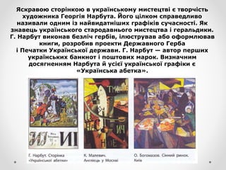 Яскравою сторінкою в українському мистецтві є творчість
художника Георгія Нарбута. Його цілком справедливо
називали одним із найвидатніших графіків сучасності. Як
знавець українського стародавнього мистецтва і геральдики.
Г. Нарбут виконав безліч гербів, ілюстрував або оформлював
книги, розробив проекти Державного Герба
і Печатки Української держави. Г. Нарбут — автор перших
українських банкнот і поштових марок. Визначним
досягненням Нарбута й усієї української графіки є
«Українська абетка».
 