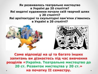 Як розвивалось театральне мистецтво
в Україні до 20 століття?
Які видатні художники почали свій творчий шлях
у 20 столітті?
Які архітектурні та скульптурні пам’ятки з’явились
в Україні в 20 столітті?
Саме відповіді на ці та багато інших
запитань ви дізнаєтесь під час вивчення
розділів «Україна. Театральне мистецтво до
20 ст. Розвиток мистецтва у 20 ст.»
на початку ІІ семестру.
 