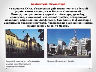 Архітектура. Скульптура
На початку XX ст. з'являється унікальна постать в історії
українського мистецтва — Василь Кричевський.
Митець, що працював у царині архітектури, дизайну,
малярства, книжкової і станкової графіки, театральної
декорації, оформлення кінофільмів, був одним із фундаторів
Української академії мистецтв, професором і керівником низки
вищих шкіл у Києві та Львові.
 