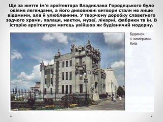 Ще за життя ім'я архітектора Владислава Городецького було
овіяне легендами, а його дивовижні витвори стали не лише
відомими, але й улюбленими. У творчому доробку славетного
зодчого храми, палаци, маєтки, музеї, лікарні, фабрики та ін. В
історію архітектури митець увійшов як будівничий модерну.
 