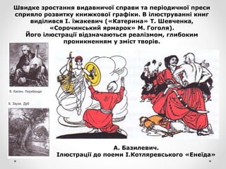 Швидке зростання видавничої справи та періодичної преси
сприяло розвитку книжкової графіки. В ілюструванні книг
виділився І. їжакевич («Катерина» Т. Шевченка,
«Сорочинський ярмарок» М. Гоголя).
Його ілюстрації відзначаються реалізмом, глибоким
проникненням у зміст творів.
А. Базилевич.
Ілюстрації до поеми І.Котляревського «Енеїда»
 
