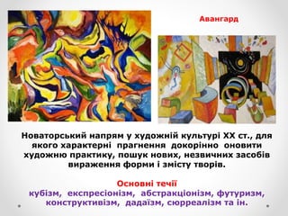 Новаторський напрям у художній культурі ХХ ст., для
якого характерні прагнення докорінно оновити
художню практику, пошук нових, незвичних засобів
вираження форми і змісту творів.
Основні течії
кубізм, експресіонізм, абстракціонізм, футуризм,
конструктивізм, дадаїзм, сюрреалізм та ін.
Авангард
 