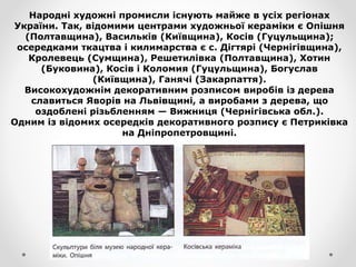Народні художні промисли існують майже в усіх регіонах
України. Так, відомими центрами художньої кераміки є Опішня
(Полтавщина), Васильків (Київщина), Косів (Гуцульщина);
осередками ткацтва і килимарства є с. Дігтярі (Чернігівщина),
Кролевець (Сумщина), Решетилівка (Полтавщина), Хотин
(Буковина), Косів і Коломия (Гуцульщина), Богуслав
(Київщина), Ганячі (Закарпаття).
Високохудожнім декоративним розписом виробів із дерева
славиться Яворів на Львівщині, а виробами з дерева, що
оздоблені різьбленням — Вижниця (Чернігівська обл.).
Одним із відомих осередків декоративного розпису є Петриківка
на Дніпропетровщині.
 