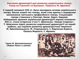 Значення драматургії для розвитку українського театру.
Театр на Галичині та Буковині. Творчість М. Щепкіна
У першій половині XIX ст. було закладено основи українського
театру. Виник новий тип театру, який став однією з передумов
виникнення світського професійного театру. Стаціонарні
театри з'явилися у Полтаві, Києві, Одесі, Харкові.
Найкращим зразком української драматургії першої половини
XIX ст. стала історична п'єса Т. Шевченка «Назар Стодоля».
Т. Шевченко підніс розвиток української драматургії на новий
щабель, що сприяло розвитку драматургічної творчості
М. Кропивницького, М. Старицького, І. Карпенка-Карого,
Панаса Мирного, І. Франка.
Трупа М. Кропивницького
(Марко Лукич у центрі)
 