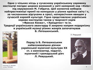 Одне з чільних місць у сучасному українському хоровому
мистецтві посідає широко визнаний у світі камерний хор «Київ»
під керуванням М. Гобдича. Цей колектив виборов
найпрестижніші премії на конкурсах у різних країнах світу і є,
за численними відгуками в пресі, непересічним явищем у
сучасній хоровій культурі. Гідно представлене українське
хорове мистецтво також у творчості хорів
«Фрески Києва», «Хрещатик» та ін.
Традиції українського авангарду й зокрема напрям модернізму
в українській музиці різних жанрів започаткував
Б. Лятошинський.
Поряд із Б. Лятошинським
найвпливовішим діячем
української музичної культури XX
ст. є композитор, педагог,
музичний і громадський діяч
Л. Ревуцький.
 