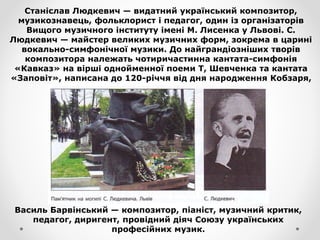 Станіслав Людкевич — видатний український композитор,
музикознавець, фольклорист і педагог, один із організаторів
Вищого музичного інституту імені М. Лисенка у Львові. С.
Людкевич — майстер великих музичних форм, зокрема в царині
вокально-симфонічної музики. До найграндіозніших творів
композитора належать чотиричастинна кантата-симфонія
«Кавказ» на вірші однойменної поеми Т, Шевченка та кантата
«Заповіт», написана до 120-річчя від дня народження Кобзаря,
Василь Барвінський — композитор, піаніст, музичний критик,
педагог, диригент, провідний діяч Союзу українських
професійних музик.
 