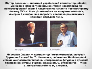 Віктор Косенко — видатний український композитор, піаніст,
увійшов в історію української музики насамперед як
неперевершений лірик і представник напряму неокласицизму
початку XX ст. Його різноманітна за жанрами вокальна,
камерна й симфонічна творчість сповнена романтичних
інтонацій народної пісні.
Мирослав Скорик — композитор і музикознавець, лауреат
Державної премії ім. Т. Шевченка, співголова Національної
спілки композиторів України. Центральною фігурою в сучасній
професійній музиці України вважають Є. Станковича — учня
Б. Лятошинського та М, Скорика.
 