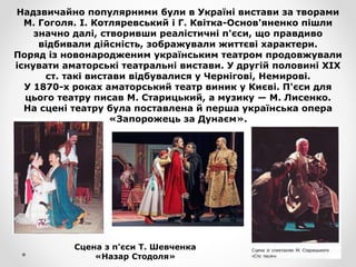 Надзвичайно популярними були в Україні вистави за творами
М. Гоголя. І. Котляревський і Г. Квітка-Основ'яненко пішли
значно далі, створивши реалістичні п'єси, що правдиво
відбивали дійсність, зображували життєві характери.
Поряд із новонародженим українським театром продовжували
існувати аматорські театральні вистави. У другій половині XIX
ст. такі вистави відбувалися у Чернігові, Немирові.
У 1870-х роках аматорський театр виник у Києві. П'єси для
цього театру писав М. Старицький, а музику — М. Лисенко.
На сцені театру була поставлена й перша українська опера
«Запорожець за Дунаєм».
Сцена з п'єси Т. Шевченка
«Назар Стодоля»
 