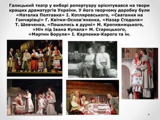 Галицький театр у виборі репертуару орієнтувався на твори
кращих драматургів України. У його творчому доробку були
«Наталка Полтавка» І. Котляревського, «Сватання на
Гончарівці» Г. Квітки-Основ'яненка, «Назар Стодоля»
Т. Шевченка, «Пошились в дурні» М. Кропивницького,
«Ніч під Івана Купала» М. Старицького,
«Мартин Боруля» І. Карпенка-Карого та ін.
 