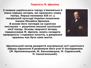 Творчість М. Щепкіна
З появою українського театру з'являються й
імена перших акторів, які приносять славу
театру. Перша половина XIX ст. у
театральній культурі України позначена
іменем Михайла Щепкіна.
В основі його поглядів на сценічне
мистецтво — розуміння високої суспільної
місії театру. Основу творчості актора,
підкреслював М. Щепкін, мають складати
природність і справжні почуття, а джерелом
вражень має бути саме життя.
Щепкінський метод розкриття внутрішньої суті сценічного
образу підхопили й розвинули його учні й послідовники
(М. Кропивницький, М. Заньковецька, М. Садовський,
П. Саксаганський).
 