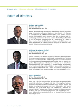Corporate review Governance and strategy Financial statements Information
10 Ecobank Group Annual Report 2009
Board of Directors
Kolapo Lawson (59)
Chairman since 2009
Non Executive Director since 1993
Kolapo Lawson is the Chief Executive Officer of a diversified industrial and trading
group with operations in the United Kingdom and West Africa. He is the Chairman
of Acorn Petroleum Plc and Agbara Estates Limited as well as a non executive
director of three publicly quoted companies: Beta Glass PIc., Pharma-Deko PIc.
and Sovereign Trust Insurance Plc. He was a director of Ecobank Nigeria from 1989
to 1997 and of Ecobank Togo from 1990 to 1993. Kolapo Lawson has a degree in
Economics from the London School of Economics and Political Science and is a
fellow of the Institute of Chartered Accountants in England and Wales, and of the
Institute of Chartered Accountants of Nigeria.
Christian N. Adovelande (59)
1st
Vice-Chairman since 2009
Non Executive Director since 2002
Christian Adovelande is the Chairman and Chief Executive Officer of the ECOWAS Bank
for Investment and Development (EBID). He was previously Chairman/Managing
Director of Cauris Management SA and Managing Director of Cauris Investissement
SA, a regional venture capital Company based in Lomé, Togo. He has held the
position of Secretary General and acting General Manager for the Africa Private
Investment Guarantee Fund (Fonds GARI S.A.) and held a number of key positions
at the West African Development Bank (BOAD). He represents EBID on the Board of
Directors. Christian Adovelande holds a degree in Finance and Banking from the
Centre Ouest Africain d’Etudes Financières, Dakar, from which he graduated in 1977.
André Siaka (60)
2nd
Vice-Chairman since 2009
Non Executive Director since 2006
André Siaka is the Chief Executive Officer of S.A. Brasseries du Cameroun (SABC)
since 1988. He has been working with SABC since 1977, rising from Production
Engineer, to Plant Manager, Deputy Regional Manager, Regional Manager and
Deputy Managing Director. Before SABC, André Siaka worked with Société
Générale in Paris (1974 – 1976). André Siaka is member of “Commission des
Marchés Financiers” and a director of Orange Cameroun and Chanas Assurances
SA. André Siaka holds an engineering degree from Ecole Polytechnique, Paris.
André Siaka has been appointed recently as the Honorary Consul of Monaco
Principality in Douala.
 