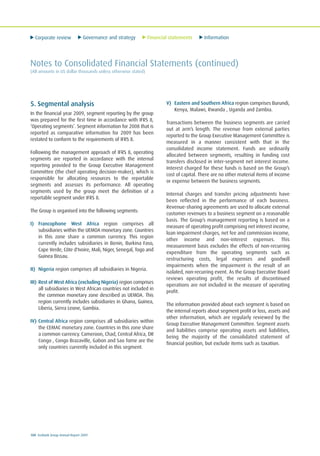 Corporate review Governance and strategy Financial statements Information
100 Ecobank Group Annual Report 2009
Notes to Consolidated Financial Statements (continued)
(All amounts in US dollar thousands unless otherwise stated)
5. Segmental analysis
In the financial year 2009, segment reporting by the group
was prepared for the first time in accordance with IFRS 8,
‘Operating segments’. Segment information for 2008 that is
reported as comparative information for 2009 has been
restated to conform to the requirements of IFRS 8.
Following the management approach of IFRS 8, operating
segments are reported in accordance with the internal
reporting provided to the Group Executive Management
Committee (the chief operating decision-maker), which is
responsible for allocating resources to the reportable
segments and assesses its performance. All operating
segments used by the group meet the definition of a
reportable segment under IFRS 8.
The Group is organised into the following segments:
I) Francophone West Africa region comprises all
subsidiaries within the UEMOA monetary zone. Countries
in this zone share a common currency. This region
currently includes subsidiaries in Benin, Burkina Faso,
Cape Verde, Côte d'Ivoire, Mali, Niger, Senegal, Togo and
Guinea Bissau.
II) Nigeria region comprises all subsidiaries in Nigeria.
III) Rest of West Africa (excluding Nigeria) region comprises
all subsidiaries in West African countries not included in
the common monetary zone described as UEMOA. This
region currently includes subsidiaries in Ghana, Guinea,
Liberia, Sierra Leone, Gambia.
IV) Central Africa region comprises all subsidiaries within
the CEMAC monetary zone. Countries in this zone share
a common currency. Cameroon, Chad, Central Africa, DR
Congo , Congo Brazaville, Gabon and Sao Tome are the
only countries currently included in this segment.
V) Eastern and Southern Africa region comprises Burundi,
Kenya, Malawi, Rwanda , Uganda and Zambia.
Transactions between the business segments are carried
out at arm’s length. The revenue from external parties
reported to the Group Executive Management Committee is
measured in a manner consistent with that in the
consolidated income statement. Funds are ordinarily
allocated between segments, resulting in funding cost
transfers disclosed in inter-segment net interest income.
Interest charged for these funds is based on the Group’s
cost of capital. There are no other material items of income
or expense between the business segments.
Internal charges and transfer pricing adjustments have
been reflected in the performance of each business.
Revenue-sharing agreements are used to allocate external
customer revenues to a business segment on a reasonable
basis. The Group’s management reporting is based on a
measure of operating profit comprising net interest income,
loan impairment charges, net fee and commission income,
other income and non-interest expenses. This
measurement basis excludes the effects of non-recurring
expenditure from the operating segments such as
restructuring costs, legal expenses and goodwill
impairments when the impairment is the result of an
isolated, non-recurring event. As the Group Executive Board
reviews operating profit, the results of discontinued
operations are not included in the measure of operating
profit.
The information provided about each segment is based on
the internal reports about segment profit or loss, assets and
other information, which are regularly reviewed by the
Group Executive Management Committee. Segment assets
and liabilities comprise operating assets and liabilities,
being the majority of the consolidated statement of
financial position, but exclude items such as taxation.
 