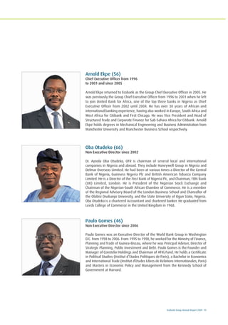 Ecobank Group Annual Report 2009 11
Arnold Ekpe (56)
Chief Executive Officer from 1996
to 2001 and since 2005
Arnold Ekpe returned to Ecobank as the Group Chief Executive Officer in 2005. He
was previously the Group Chief Executive Officer from 1996 to 2001 when he left
to join United Bank for Africa, one of the top three banks in Nigeria as Chief
Executive Officer from 2002 until 2004. He has over 30 years of African and
international banking experience, having also worked in Europe, South Africa and
West Africa for Citibank and First Chicago. He was Vice President and Head of
Structured Trade and Corporate Finance for Sub-Sahara Africa for Citibank. Arnold
Ekpe holds degrees in Mechanical Engineering and Business Administration from
Manchester University and Manchester Business School respectively.
Oba Otudeko (66)
Non Executive Director since 2002
Dr. Ayoola Oba Otudeko, OFR is chairman of several local and international
companies in Nigeria and abroad. They include Honeywell Group in Nigeria and
Delmar Overseas Limited. He had been at various times a Director of the Central
Bank of Nigeria, Guinness Nigeria Plc and British American Tobacco Company
Limited. He is a Director of the First Bank of Nigeria Plc, and Chairman, FBN Bank
(UK) Limited, London. He is President of the Nigerian Stock Exchange and
Chairman of the Nigerian-South African Chamber of Commerce. He is a member
of the Regional Advisory Board of the London Business School and Chancellor of
the Olabisi Onabanjo University, and the State University of Ogun State, Nigeria.
Oba Otudeko is a chartered Accountant and chartered banker. He graduated from
Leeds College of Commerce in the United Kingdom in 1968.
Paulo Gomes (46)
Non Executive Director since 2006
Paulo Gomes was an Executive Director of the World Bank Group in Washington
D.C. from 1998 to 2006. From 1995 to 1998, he worked for the Ministry of Finance,
Planning and Trade of Guinea-Bissau, where he was Principal Adviser, Director of
Strategic Planning, Public Investment and Debt. Paulo Gomes is the Founder and
Manager of Constelor Holdings and Chairman of AFIG Fund. He holds a Certificate
in Political Studies (Institut d’Etudes Politiques de Paris), a Bachelor in Economics
and International Trade (Institut d’Etudes Libres de Relations Internationales, Paris)
and Masters in Economic Policy and Management from the Kennedy School of
Government at Harvard.
 