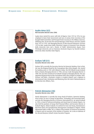 Corporate review Governance and strategy Financial statements Information
12 Ecobank Group Annual Report 2009
Isyaku Umar (62)
Non Executive Director since 2006
Isyaku Umar started his career with UAC of Nigeria. From 1972 to 1976, he was
employed in Kano State Government and was at various times Secretary of the
Draught Relief Committee and Principal Private Secretary to the Military Governor.
Following that, he became the General Manager of Mai-Nasara and Sons Limited
from 1977 to 1979, and Managing Director of Tofa General Enterprises Ltd from
1979 to date. Isyaku Umar holds a Bachelor’s degree in Economics from Ahmadu
Bello University Zaria and a Master of Public Administration degree from
Pittsburgh University and an Hononary Doctorate Degree by Nnamdi Azikiwe
University Awka Anambra State Nigeria.
Evelyne Tall (51)
Executive Director since 2005
Evelyne Tall is currently the Executive Director for Domestic Banking. Prior to that,
she was the Regional Head for the Francophone West Africa Region. She started
her banking career in 1981 with Citibank in Dakar. She left Citibank to join Ecobank
Mali as Deputy Managing Director in 1998, and was made Managing Director in
2000. She was later transferred to Ecobank Senegal as Managing Director. She was
appointed Regional Head of the Francophone West Africa Region in October 2005.
Evelyne Tall holds a Bachelor’s degree in English (Dakar) and a diploma in
International Trade, Distribution and Marketing from the Ecole d’Administration et
de Direction des Affaires, Paris.
Patrick Akinwutan (48)
Executive Director since 2005
Patrick Akinwuntan is currently the Group Head of Products, Domestic Banking.
Prior to that, he was in charge of Operations, Technology and Transaction Bank,
and also the Managing Director of eProcess International SA. He joined Ecobank
in 1996 as Head of Commercial Banking and Zonal Head of Ecobank Nigeria. He
also held the positions of Group Chief Financial Officer and Executive Director at
Ecobank Nigeria. Before Ecobank, he worked for Ernst and Young, Manufacturers
Merchant Bank and Springfountain Management Consultants in Nigeria. Patrick
Akinwuntan holds an MBA. He is a fellow of the Institute of Chartered Accountants
of Nigeria and an associate of the Institute of Taxation. He is also an alumnus of
the Harvard Business School’s Senior Executive Program.
 