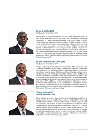 Ecobank Group Annual Report 2009 13
Kwasi A. Boatin (48)
Non Executive Director since 2009
Kwasi Boatin is an investment consultant and until recently the Director General of
Social Security and National Insurance Trust (SSNIT), with US$2.1 billion of assets under
management for a defined benefit plan under the Social Security Scheme for Ghana.
He was the General Manager in charge of Finance of the SSNIT from 2003 to 2008.
He has significant experience in investment consulting and asset management and
has made several presentations worldwide. In February 2006 he was appointed
Reporter by the International Social Security Association (ISSA) in Geneva and is
currently vice chairperson on the Technical Commission on Investments. From 1989 to
2003 he held senior finance positions in major companies in the UK including Barratt
London Plc, AT&T (UK) Ltd and Winkworth. Mr. Boatin holds an MBA from Henley
Management College, Oxfordshire, UK and is a fellow of the Association of Chartered
Certified Accountants, UK.
Sipho Goodenough Mseleku (43)
Non Executive Director since 2009
Mr. Sipho Goodenough Mseleku is the Chief Executive Officer of the Association of SADC
Chambers of Commerce & Industry (ASCCI), a Non Executive Chairman of Sakhumnotho
Group Holdings(Pty) Ltd and Director of several other institutions since 2005 to date.
From 2004 to 2005, he was the Chief Executive Officer of Chambers of Commerce &
Industry of South Africa (CHAMSA) and from 2002-2005, he was the Chief Executive
Officer of National African Federated Chamber of Commerce & Industry (NAFCOC) and
of Sakhumnotho Group Holdings(Pty) Ltd. From 2000 to 2003, he was Senior Manager,
Investment Banking at Gensec Bank and Structured Financier at Development Bank of
South Africa; In 1999 and 2000, he was Senior Legal Executive of Brait Capital Partners.
In 1997 and 1999 and from 2005 to date, he is Attorney of the High Court of South
Africa. He is the current Chairman of All African Chamber of Commerce & Industry. Mr.
Mseleku holds an LLM (Tax Law), an HDip Company Law, an LLB, and a BA (Hons) of
the University of Witwatersrand, Johannesburg.
Offong Ambah (50)
Executive Director since 2006
Offong Ambah is currently the Group Executive Director for Ecobank Capital. Prior to
that, he was the Regional Head for Nigeria. Between 1985 and 1991, he worked
with International Merchant Bank and Citi Trust Merchant Bank in Nigeria. In 1991
he started work with Ecobank. In 1999, he was transferred to Liberia to set up
Ecobank Liberia as Managing Director. He left the Ecobank Group in 2002 for United
Bank for Africa PLC where he worked as Executive Director. He left UBA in 2005 and
was appointed Interim Chairman of Allstates Trust Bank. In March 2006, he returned
to Ecobank Group as Managing Director of Ecobank Nigeria and Regional Head for
Nigeria. Offong Ambah holds a Bachelor in Economics and a Masters in Economics.
He graduated from the University of Lagos in 1982.
 