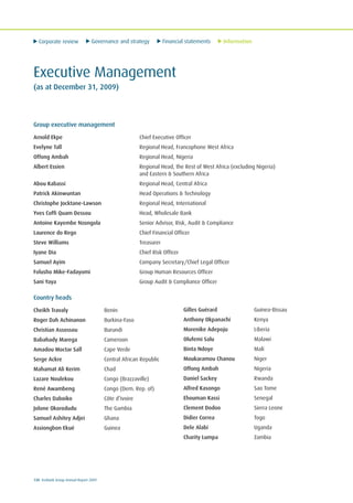 Corporate review Governance and strategy Financial statements Information
130 Ecobank Group Annual Report 2009
Executive Management
(as at December 31, 2009)
Group executive management
Arnold Ekpe Chief Executive Officer
Evelyne Tall Regional Head, Francophone West Africa
Offong Ambah Regional Head, Nigeria
Albert Essien Regional Head, the Rest of West Africa (excluding Nigeria)
and Eastern & Southern Africa
Abou Kabassi Regional Head, Central Africa
Patrick Akinwuntan Head Operations & Technology
Christophe Jocktane-Lawson Regional Head, International
Yves Coffi Quam Dessou Head, Wholesale Bank
Antoine Kayembe Nzongola Senior Advisor, Risk, Audit & Compliance
Laurence do Rego Chief Financial Officer
Steve Williams Treasurer
Iyane Dia Chief Risk Officer
Samuel Ayim Company Secretary/Chief Legal Officer
Folusho Mike-Fadayomi Group Human Resources Officer
Sani Yaya Group Audit & Compliance Officer
Country heads
Cheikh Travaly Benin
Roger Dah Achinanon Burkina-Faso
Christian Assossou Burundi
Babahady Marega Cameroon
Amadou Moctar Sall Cape Verde
Serge Ackre Central African Republic
Mahamat Ali Kerim Chad
Lazare Noulekou Congo (Brazzaville)
René Awambeng Congo (Dem. Rep. of)
Charles Daboiko Côte d’Ivoire
Jolone Okorodudu The Gambia
Samuel Ashitey Adjei Ghana
Assiongbon Ekué Guinea
Gilles Guérard Guinea-Bissau
Anthony Okpanachi Kenya
Morenike Adepoju Liberia
Olufemi Salu Malawi
Binta Ndoye Mali
Moukaramou Chanou Niger
Offong Ambah Nigeria
Daniel Sackey Rwanda
Alfred Kasongo Sao Tome
Ehouman Kassi Senegal
Clement Dodoo Sierra Leone
Didier Correa Togo
Dele Alabi Uganda
Charity Lumpa Zambia
 