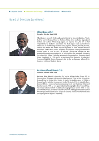 Corporate review Governance and strategy Financial statements Information
14 Ecobank Group Annual Report 2009
Board of Directors (continued)
Albert Essien (54)
Executive Director since 2005
Albert Essien is currently the Group Executive Director for Corporate Banking. Prior to
that, he was the Regional Head for the Rest of West Africa (excluding Nigeria) and
Eastern and Southern Africa (ESA) regions. As Regional Head, for ESA he had
responsibility for Ecobank’s expansion into that region which culminated in
subsidiaries in the following counties; Kenya, Uganda, Tanzania, Rwanda, Burundi,
Zambia and Malawi. He started his banking career in 1986 with the National
Investment Bank in Accra, Ghana. He joined the Corporate Banking Department of
Ecobank Ghana in 1990. In 1997, he became Country Risk Manager. He was
appointed Deputy Managing Director in 2001 and became Managing Director in
December 2002. Albert Essien has a degree in Economics from the University of
Ghana (graduated in 1979) and is an alumnus of the Executive Development
Program of INSEAD (France/Singapore). He is also an honorary fellow of the
Chartered Institute of Bankers, Ghana.
Kassimou Abou Kabassi (55)
Executive Director since 2008
Kassimou Abou Kabassi is currently the Special Adviser to the Group CEO for
Governmental Relations and Corporate Development. Prior to that, he was the
Regional Head for Central Africa Region. He started his banking career in 1985 as a
financial analyst with the Development Bank of Benin. In 1990, he joined Ecobank
Benin and held a number of positions including Credit and Marketing Officer and
Risk Manager. In 1999, he was appointed acting Managing Director of Ecobank Togo.
He moved to Ecobank Mali in 2000 as Managing Director and in 2005 he was
appointed Managing Director of Ecobank Cameroon and Regional Head for Central
Africa Region. He holds a Masters’ Degree in Economy and Business Administration
and a postgraduate diploma in banking.
 
