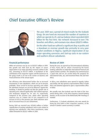 Ecobank Group Annual Report 2009 15
Chief Executive Officer’s Review
The year 2009 was a period of mixed results for the Ecobank
Group. On one hand we increased the number of countries in
which we operate to 29, and our balance sheet exceeded US$9
billion for the first time. Our network increased to over 746
branches and offices, and revenues rose above US$873 million.
On the other hand we suffered a significant drop in profits and
a slowdown in revenue growth due primarily to very poor
market conditions in Nigeria, significant depreciation of our
major operating currencies and start-up costs in our eastern
and southern African subsidiaries.
Financial performance
While net revenues rose by 6% to US$873 million in 2009,
this growth was held back by the impact of severe
depreciation in our major operating currencies relative to the
US$; amounting to US$131 million. A breakdown of the
contribution of the respective regions and the businesses to
the group results is set out in the section on Business and
Financial Review of the annual report.
Our efficiency ratio deteriorated further due to increased
investments in new subsidiaries, which are yet to become
profitable. These served to increase operating costs whilst
the attendant revenues are yet to be delivered. Against this
backdrop, it should be pointed out that the growth rate in
operating costs reduced significantly. Staff related expenses
and headcount dropped by 3% and 1% respectively,
compared to the previous year, whilst other operating
expenses rose at a slower rate of 32% compared to an
increase of 65% in the previous year. Both reductions were
due to increased focus on cost containment.
During 2009 we invested over US$600 million in further
capitalization of existing subsidiaries and in costs related to
opening new subsidiaries. After these investments, value
added amounted to US$561 million in 2009.
Review of 2009
During the year, we opened our first international subsidiary
in Paris, France, EBI S.A. which is licensed by the French
banking authorities to undertake international financial and
capital markets activities. The subsidiary has commenced on
a good note and we are excited about the prospects for
international trade, aid, and investment flows into and from
Africa.
In Africa, new subsidiaries were opened in Uganda, Gabon
and Zambia. We also opened a representative office in South
Africa and obtained approval to open a representative office
in Dubai.
We proudly note that Ecobank won the Bank of the Year
award during 2009, at the Africa Business Annual Banking
Awards, on the occasion of the World Bank/IMF meetings in
Istanbul.
Furthermore, 11 Ecobank subsidiaries also won awards for
being the best bank in their respective countries, at the
annual FT Bankers award ceremony in London.
 