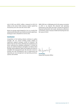 Ecobank Group Annual Report 2009 17
end of 2009 was US$961 million, compared to US$2,516
million at the end of 2008. However, market capital has
increased by over 50% since the end of 2009.
Return on average equity dropped to 5.6% as a result of the
reduced profit during the year and the increased capital base.
Earning per share amounted to 0.58 US cents.
Conclusion
Competition in the banking industry continues to gather
strength. We see several banking groups looking to
implement regional strategies similar to Ecobank’s. We
believe that our first mover advantage has positioned us to
better withstand the unfolding competition. To fortify the
group, we would be looking to strengthen our balance sheet
through raising additional capital and bringing new talent to
strengthen the management pool. We also aim to invest in
training and staff development and in modernizing and
improving our risk management and operating processes,
systems and controls.
While 2009 was a challenging year for the group, our priority
in 2010 is to improve the financial and operating
performance of the group. We will re-energize the group for
improved performance and results. Barring any unforeseen
circumstances, these measures should start bearing fruit over
the course of 2010.
Arnold Ekpe
Group Chief Executive Officer
 