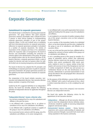 Corporate review Governance and strategy Financial statements Information
18 Ecobank Group Annual Report 2009
Corporate Governance
Commitment to corporate governance
The Ecobank Group is committed to ensuring good corporate
governance. The group believes that good corporate
governance enhances shareholder value. Ecobank has been
a pioneer in West African banking in institutionalizing
corporate governance principles as part of the group’s
corporate culture. To this end, Ecobank aims at complying
with best international practices on corporate governance.
Adherence to corporate governance principles is articulated
in a number of corporate documents. The Articles of
Association of the company and those of its subsidiaries
define the respective roles of management, the board of
directors and shareholders (including the protection of
minority rights) in the administration of the group. The group
has standard written rules for the internal operation of the
boards of directors, a corporate governance charter, a code of
conduct for directors and rules on business ethics for staff,
all of which aim at ensuring transparency and accountability.
The board of directors has adopted the IFC principles and
methodology on corporate governance to guide its corporate
governance framework. The group’s governance practices are
also guided by the Basel Committee standards on corporate
governance.
The composition of the board includes executive, non-
executive and independent directors. Non-executive directors
always constitute a majority of the board.
Guided by the IFC’s suggested definition of an independent
director, the board has formally adopted the following
definition of independent director for application throughout
the group.
"Independent Director" means a Director who:
• has not been employed by ETI or any of its subsidiaries and
affiliates in the past five years;
• is not affiliated with a company that is, an advisor or
consultant to ETI or any of its subsidiaries and affiliates;
• is not affiliated with a significant customer or supplier of
the group or any of its subsidiaries and affiliates;
• has no personal service contracts with the group, any of its
subsidiaries and affiliates, or its senior management;
• is not affiliated with a non-profit organization that receives
significant funding from the group or any of its subsidiaries
and affiliates;
• is not employed as an executive of another company where
any of the group's executives serve on that company's
board of directors;
• is not a member of the immediate family of an individual
who is, or has been during the past five years, employed by
the group or any of its subsidiaries and affiliates as an
executive officer;
• is not, nor in the past five years has been, affiliated with or
employed by a present or former auditor of the group or of
its subsidiaries and affiliate; or
• is not a controlling person of the group (or member of a
group of individuals and/or entities that collectively
exercise effective control over the group) or such person’s
brother, sister, parent, grandparent, child, cousin, aunt,
uncle, nephew or niece or a spouse, widow, in-law, heir,
legatee and successor of any of the foregoing (or any trust
or similar arrangement of which any such persons or a
combination thereof are the sole beneficiaries) or the
executor, administrator or personal representative of any
person described in this sub-paragraph who is deceased or
legally incompetent.
For the purposes of this definition, a person shall be deemed
to be "affiliated" with a party if such person (i) has a direct
or indirect ownership interest in; or (ii) is employed by such
party.
By this definition, most of the company’s non-executive
directors are independent directors.
The board also applies the following criteria for the
appointment of non-executive directors:
• Independence – Although not all non-executive directors
need to meet the independent director definition above,
all directors should be capable of exercising independent
judgment and decision-taking.
• Demonstrated business acumen – Strong business
experience and a proven understanding of corporate and
business processes through a successful track record and a
strong reputation in the business community.
 