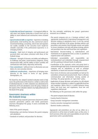 Ecobank Group Annual Report 2009 19
• Leadership and board experience – A recognized ability to
add value and display leadership at board level and an
ability to assert balanced and constructive views at board
level.
• Special technical skills or expertise – Experience in banking
(particularly retail banking but also commercial and/or
investment banking), accounting, and/or law and expertise
not readily available to the executive team would be
valuable especially if this professional experience is in
emerging markets.
• Integrity – High level of integrity and professional and
personal ethics and values consistent with those of the
Ecobank Group.
• Character – Strength of character and ability and willingness
to challenge and probe; sound business judgment; strong
interpersonal skills; and the ability to listen carefully and
communicate with clarity, objectivity and brevity.
• Time commitment – Sufficient time to effectively carry out
duties of a non-executive director.
• Additional considerations – Importance of bringing more
diversity to the board in terms of age, gender,
demographics, etc.
The board has also adopted standard evaluation tools to help
assess the performance of the board as a whole as well as that
of individual directors. In 2009, evaluation was administered to
all directors of ETI and subsidiaries across the group. Analysis of
the reports of the evaluation indicate very high performance of
the board of the group.
Governance structures within
the Ecobank Group
The Ecobank Group corporate governance documents outline
corporate governance policies and clarify governance
structures throughout the group. It covers essentially the
following areas :
• Role of the parent company
• Relationships and interface between the parent company
and subsidiaries
• Standards of conducts and procedure for directors.
The key principles underlying the group's governance
structures are as follows:
• The parent company acts as a "strategic architect" with
appropriate involvement in operational management and
decision making at subsidiaries level. It sets the overall
strategy and direction of the group, develops policies and
procedures and monitors them through reviews and audits
to ensure compliance not only with group strategy, policies
and procedures but also with local laws and regulations.
• Operational decision-making is individualized and
maintained at an appropriate level, as close as possible to
required action and customers.
• Individual accountability and responsibility are
institutionalized and embedded through empowerment
and the granting of relevant levels of authority.
• Coordination at the corporate centre and group level is
achieved through high levels of interaction between parent
company and its subsidiaries as well as amongst
subsidiaries at board and executive management levels.
• Clear terms of reference and accountability are laid out for
committees at board and executive levels. There is effective
communication and information sharing outside of
meetings. The group operates an “open-door” policy.
• Application of group decisions and policies by all Ecobank
Group member companies is subject to applicable local law
and regulation. Where there is a conflict between Group
Policy and local laws and regulations, local law and
regulations shall prevail.
The following are the governance units within the group:
• The parent company board of directors
• Country board of directors
• Group executive management committee
• Country executive management committee
• Business leaders conference.
Appropriate sub-committees are also set up, either on a
permanent or ad hoc basis to handle issues as they arise. A
brief overview of the roles and responsibilities of each of the
governance units is provided below.
 