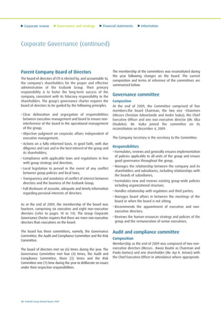 Corporate review Governance and strategy Financial statements Information
20 Ecobank Group Annual Report 2009
Corporate Governance (continued)
Parent Company Board of Directors
The board of directors of ETI is elected by, and accountable to,
the company's shareholders for the proper and effective
administration of the Ecobank Group. Their primary
responsibility is to foster the long-term success of the
company, consistent with its fiduciary responsibility to the
shareholders. The group’s governance charter requires the
board of directors to be guided by the following principles:
• Clear delineation and segregation of responsibilities
between executive management and board to ensure non-
interference of the board in the operational management
of the group;
• Objective judgment on corporate affairs independent of
executive management;
• Actions on a fully informed basis, in good faith, with due
diligence and care and in the best interest of the group and
its shareholders;
• Compliance with applicable laws and regulations in line
with group strategy and direction;
• Local legislation to prevail in the event of any conflict
between group policies and local laws;
• Transparency and avoidance of conflict of interest between
directors and the business of the Ecobank Group;
• Full disclosure of accurate, adequate and timely information
regarding personal interests of directors.
As at the end of 2009, the membership of the board was
fourteen, comprising six executive and eight non-executive
directors (refer to pages 10 to 14). The Group Corporate
Governance Charter requires that there are more non-executive
directors than executives on the board.
The board has three committees, namely, the Governance
Committee, the Audit and Compliance Committee and the Risk
Committee.
The board of directors met six (6) times during the year. The
Governance Committee met four (4) times, the Audit and
Compliance Committee, three (3) times and the Risk
Committee one (1) time during the year to deliberate on issues
under their respective responsibilities.
The membership of the committees was reconstituted during
the year following changes on the board. The current
composition and terms of reference of the committees are
summarized below:
Governance committee
Composition
At the end of 2009, the Committee comprised of five
members:the board Chairman, the two vice –Chairmen
(Messrs Christian Adovelande and Andre Siaka), the Chief
Executive Officer and one non executive director (Mr. Oba
Otudeko). Mr. Siaka joined the committee on its
reconstitution on December 4, 2009.
The Company Secretary is the secretary to the Committee.
Responsibilities
• Formulates, reviews and generally ensures implementation
of policies applicable to all units of the group and ensure
good governance throughout the group;
• Manages the relationship between the company and its
shareholders and subsidiaries, including relationships with
the boards of subsidiaries;
• Formulates new and reviews existing group-wide policies
including organizational structure;
• Handles relationship with regulators and third parties;
• Manages board affairs in between the meetings of the
board or when the board is not sitting;
• Recommends the appointment of executive and non-
executive directors;
• Reviews the human resources strategy and policies of the
group and the remuneration of senior executives.
Audit and compliance committee
Composition
Membership as the end of 2009 was composed of two non-
executive directors (Messrs . Kwasi Boatin as Chairman and
Paulo Gomes) and one shareholder (Mr. Ayi A. Amavi) with
the Chief Executive Officer in attendance where appropriate.
 