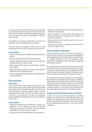 Ecobank Group Annual Report 2009 21
Mr. Lawson ceased to be the Chairman of this committee
upon his appointment as chairman of the board and of the
Governance Committee. Mr. Boatin was appointed as director
in his own right, ceased to be a representative of SSNIT on
the committee,
All members have business knowledge and skills and
familiarity with accounting practices and concepts.
The Chief Audit and Compliance Officer and the Chief
Financial Officer serve as the secretaries to the committee.
Responsibilities
• Reviews internal controls including financial and business
controls;
• Reviews internal audit function and audit activities;
• Facilitates dialogue between auditors and management
regarding outcomes of audit reviews;
• Makes proposals with regard to external auditors and their
remuneration;
• Works with external auditors to review annual financial
statements before full board approval;
• Ensure compliance with all applicable laws, regulations and
operating standards.
Risk committee
Composition
At the end of 2009, the Committee was composed of two
non-executive directors (Messrs Andre Siaka as Chairman and
Isyaku Umar) and the Chief Executive Officer. Members have
good knowledge of business, finance, banking, general
management and credit. The Chief Risk Officer serves as
Secretary to the Committee. Mr. Siaka was appointed
chairman following his appointment as second vice chairman
of the board.
Responsibilities
• Initiates the determination and definition of policies and
guidelines for the approval of credit, operational,
market/price and other risks within the group; defining
acceptable risks and risk acceptance criteria;
• Sets and reviews credit approval limits for management;
• Reviews and ratifies operational and credit policy changes
initiated by management;
• Ensures compliance with the bank's credit policies and
statutory requirements prescribed by the regulatory or
supervisory authorities;
• Reviews periodic credit portfolio reports and assesses
portfolio performance;
• Reviews all other risks i.e. technology, market, insurance,
reputation, regulations, etc.
Country Boards of Directors
Ecobank subsidiaries operate as separate legal entities in
their respective countries. ETI is the majority shareholder in
all the subsidiaries but host country citizens and institutions
are typically investors in the local subsidiaries. Each
subsidiary has a board of directors, the majority of whom are
non-executive directors.
The Group Governance Charter requires that country boards
be guided by the same governance principles as the parent
company. As a rule, but subject to local regulations and the
size of the board, the boards of directors of subsidiaries have
the same number of committees as the parent company.
The boards of directors of the subsidiaries are accountable to
the subsidiaries' shareholders for the proper and effective
administration of the subsidiary in line with the overall group
direction and strategy. These boards also have statutory
obligations based on company and banking laws in the
respective countries. In the event of any conflict between
the group policies and local laws, the local laws prevail.
Group Executive Management committee
In 2009, the Group Executive Management Committee
(GEMC) was comprised of the Chief Executive Officer, the
regional and group business heads and group functional
heads, a total of seventeen members. They are responsible
for the operational management of the group and its
subsidiaries.
 