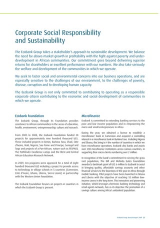 Ecobank Group Annual Report 2009 23
Ecobank foundation
The Ecobank Group, through its Foundation provides
assistance to African communities in the areas of education,
health, environment, entrepreneurship, culture and research.
From 2005 to 2008, the Ecobank Foundation funded 28
projects for approximately nine hundred thousand US$.
These included projects in Benin, Burkina Faso, Chad, Côte
d'Ivoire, Mali, Nigeria, Sao Tome and Principe, Senegal and
Togo and projects of a Pan-African, nature such as FESPACO,
The Pathfinder Excellence camps and the West and Central
African Education Research Network.
In 2009, ten programs were approved for a total of eight
hundred thousand US$ including a project to provide access
to technology in village schools in 5 countries (Cameroon,
Côte d'Ivoire, Ghana, Liberia, Sierra Leone) in partnership
with the Western Union Foundation.
The Ecobank Foundation focuses on projects in countries in
which the Ecobank Group is present.
Microfinance
Ecobank is committed to extending banking services to the
poor and low income population and in empowering the
micro and small entrepreneurs in Africa
During the year, we obtained a licence to establish a
microfinance bank in Cameroon and acquired a controlling
interest in a microfinance bank in Burkina Faso. Including Nigeria
and Ghana, this bring to 4 the number of countries in which we
have microfinance operations. Ecobank also banks and assists
over 200 microfinance institutions across various countries, in
supporting their micro-clients numbering over 2 million.
In recognition of the bank’s commitment to serving the grass
root population, The Bill and Melinda Gates Foundation
awarded a landmark grant of US$ 6 million to Ecobank to assist
in bringing quality, affordable savings accounts and other
financial services to the doorsteps of the poor in Africa through
mobile banking. Pilot projects have been launched in Ghana
and Liberia with the objective of reaching 10 million low-
income savers in the long-term. This innovative and pioneering
initiative, which leverages electronic banking technology and
retail agents network, has as its objective the promotion of a
savings culture among Africa’s unbanked population.
Corporate Social Responsibility
and Sustainability
The Ecobank Group takes a stakeholder’s approach to sustainable development. We balance
the need for above-market growth in profitability with the fight against poverty and under-
development in African communities. Our commitment goes beyond delivering superior
returns for shareholders or excellent performance with our numbers. We also take seriously
the welfare and development of the communities in which we operate.
We seek to factor social and environmental concerns into our business operations, and are
especially sensitive to the challenges of our environment, to the challenges of poverty,
disease, corruption and to developing human capacity.
The Ecobank Group is not only committed to contributing to operating as a responsible
corporate citizen contributing to the economic and social development of communities in
which we operate.
 
