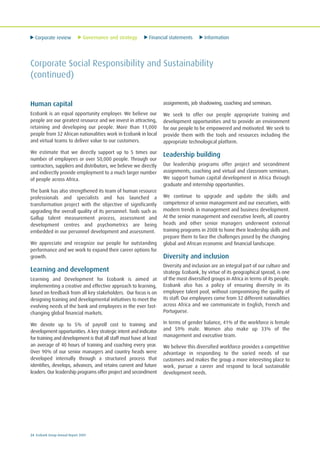 Corporate review Governance and strategy Financial statements Information
24 Ecobank Group Annual Report 2009
Corporate Social Responsibility and Sustainability
(continued)
Human capital
Ecobank is an equal opportunity employer. We believe our
people are our greatest resource and we invest in attracting,
retaining and developing our people. More than 11,000
people from 32 African nationalities work in Ecobank in local
and virtual teams to deliver value to our customers.
We estimate that we directly support up to 5 times our
number of employees or over 50,000 people. Through our
contractors, suppliers and distributors, we believe we directly
and indirectly provide employment to a much larger number
of people across Africa.
The bank has also strengthened its team of human resource
professionals and specialists and has launched a
transformation project with the objective of significantly
upgrading the overall quality of its personnel. Tools such as
Gallup talent measurement process, assessment and
development centres and psychometrics are being
embedded in our personnel development and assessment.
We appreciate and recognize our people for outstanding
performance and we work to expand their career options for
growth.
Learning and development
Learning and Development for Ecobank is aimed at
implementing a creative and effective approach to learning,
based on feedback from all key stakeholders. Our focus is on
designing training and developmental initiatives to meet the
evolving needs of the bank and employees in the ever fast-
changing global financial markets.
We devote up to 5% of payroll cost to training and
development opportunities. A key strategic intent and indicator
for training and development is that all staff must have at least
an average of 40 hours of training and coaching every year.
Over 90% of our senior managers and country heads were
developed internally through a structured process that
identifies, develops, advances, and retains current and future
leaders. Our leadership programs offer project and secondment
assignments, job shadowing, coaching and seminars.
We seek to offer our people appropriate training and
development opportunities and to provide an environment
for our people to be empowered and motivated. We seek to
provide them with the tools and resources including the
appropriate technological platform.
Leadership building
Our leadership programs offer project and secondment
assignments, coaching and virtual and classroom seminars.
We support human capital development in Africa through
graduate and internship opportunities.
We continue to upgrade and update the skills and
competence of senior management and our executives, with
modern trends in management and business development.
At the senior management and executive levels, all country
heads and other senior managers underwent external
training programs in 2008 to hone their leadership skills and
prepare them to face the challenges posed by the changing
global and African economic and financial landscape.
Diversity and inclusion
Diversity and inclusion are an integral part of our culture and
strategy. Ecobank, by virtue of its geographical spread, is one
of the most diversified groups in Africa in terms of its people.
Ecobank also has a policy of ensuring diversity in its
employee talent pool, without compromising the quality of
its staff. Our employees come from 32 different nationalities
across Africa and we communicate in English, French and
Portuguese.
In terms of gender balance, 41% of the workforce is female
and 59% male. Women also make up 33% of the
management and executive team.
We believe this diversified workforce provides a competitive
advantage in responding to the varied needs of our
customers and makes the group a more interesting place to
work, pursue a career and respond to local sustainable
development needs.
 