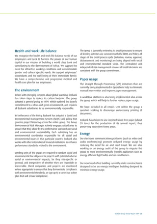 Ecobank Group Annual Report 2009 25
Health and work Life balance
We recognize the health and work life balance needs of our
employees and seek to harness the power of our human
capital in our mission of building a world class bank and
contributing to the development of Africa. We support the
need for attractive working conditions and accommodate
gender and cultural specific needs. We support employees’
dependants and the well being of their immediate family.
We have a comprehensive and progressive medical and
health care plan for our employees.
The environment
In line with emerging concerns about global warming, Ecobank
has taken steps to reduce its carbon footprint. The group
adopted a general policy in 1999, which outlined the Board’s
commitment to a clean and green environment, and requires
all Ecobank subsidiaries to be environmentally responsible.
In furtherance of the Policy, Ecobank has adopted a Social and
Environmental Management System (SEMS) and policy that
governs project financing across the entire group. The Group
Environmental Risk Manager actively engages subsidiaries to
ensure that they abide by IFC performance standards on social
and environmental sustainability. Each subsidiary has an
environmental coordinator responsible for all social and
environmental issues in that particular country. Ecobank also
works with other international financial institutions to enhance
performance standards related to the environment.
Lending units of the group are required to conduct social and
environmental due diligence for projects with potential adverse
social or environmental impacts, be they site-specific or
general, and irrespective of whether they are reversible or
irreversible. Client companies and projects are monitored
where appropriate to ensure that they demonstrate compliance
with environmental standards, or sign up to a corrective action
plan that will ensure compliance.
The group is currently reviewing its credit processes to ensure
all lending activities are consistent with the SEMS and Policy. All
stages of the credit process cycle (initiation, review, approval,
disbursement, and monitoring) are being aligned with social
and environmental standard steps. The centralized and
independent risk management ensures all credit decisions are
consistent with the group commitment.
Paper usage
The Straight Through Processing (STP) initiatives that are
currently being implemented in Operations help to eliminate
manual intervention and improve paper management.
A workflow platform is also being implemented also across
the group which will help to further reduce paper usage.
We have included in all emails sent within the group a
question seeking to discourage unnecessary printing of
documents.
Ecobank has chosen to use recycled wood free paper (about
20 tons) for the production of its annual report, thus
preserving equivalent forest areas.
Energy
Our electronic communications platforms (such as video and
audio conferencing) promote reduced energy usage by
reducing the need for air and road travel. We are also
working on an energy audit of the group to migrate the
group to more environmentally friendly appliances such as
energy efficient light bulbs and air conditioners.
Our new head office building currently under construction is
designed to be an energy intelligent building designed to
minimize energy usage.
 