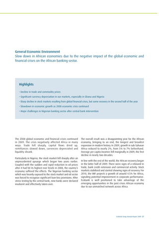 Ecobank Group Annual Report 2009 27
General Economic Environment
Slow down in African economies due to the negative impact of the global economic and
financial crises on the African banking sector.
Highlights
• Decline in trade and commodity prices
• Significant currency depreciation in our markets, especially in Ghana and Nigeria
• Sharp decline in stock markets resulting from global financial crises, but some recovery in the second half of the year
• Slowdown in economic growth as 2008 economic crisis continued
• Major challenges in Nigerian banking sector after central bank intervention
The 2008 global economic and financial crises continued
in 2009. The crisis negatively affected Africa in many
ways. Trade fell sharply, capital flows dried up,
remittances slowed down, currencies depreciated and
liquidity shrank.
Particularly in Nigeria, the stock market fell sharply after an
unprecedented upsurge which began two years earlier.
Coupled with the sudden and rapid reduction in oil prices
after it had hit its highest ever levels in 2008, the country’s
economy suffered the effects. The Nigerian banking sector
which was heavily exposed to the stock market and oil sector
was forced to recognize significant loan loss provisions. After
stress testing by the central bank, nine banks were declared
insolvent and effectively taken over.
The overall result was a disappointing year for the African
economy, bringing to an end, the longest and broadest
expansion in modern history. In 2009, growth in sub-Saharan
Africa reduced to nearly 2%, from 5% to 7% beforehand.
Average per capita incomes fell marginally in 2009, the first
decline in nearly two decades.
In line with the rest of the world, the African recovery began
in the latter half of 2009. There were signs of a rebound in
trade, bank credit extension and commercial activity. Stock
markets stabilized and started showing signs of recovery. For
2010, the IMF projects a growth of around 4.5% for Africa,
signaling potential improvement in corporate performance.
Ecobank is well positioned to take advantage of the
emerging opportunities in the post crises African economy
due to our unmatched network across Africa.
 
