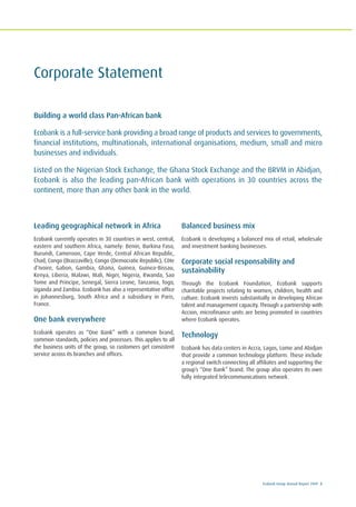Ecobank Group Annual Report 2009 3
Corporate Statement
Building a world class Pan-African bank
Ecobank is a full-service bank providing a broad range of products and services to governments,
financial institutions, multinationals, international organisations, medium, small and micro
businesses and individuals.
Listed on the Nigerian Stock Exchange, the Ghana Stock Exchange and the BRVM in Abidjan,
Ecobank is also the leading pan-African bank with operations in 30 countries across the
continent, more than any other bank in the world.
Leading geographical network in Africa
Ecobank currently operates in 30 countries in west, central,
eastern and southern Africa, namely: Benin, Burkina Faso,
Burundi, Cameroon, Cape Verde, Central African Republic,
Chad, Congo (Brazzaville), Congo (Democratic Republic), Côte
d’Ivoire, Gabon, Gambia, Ghana, Guinea, Guinea-Bissau,
Kenya, Liberia, Malawi, Mali, Niger, Nigeria, Rwanda, Sao
Tome and Principe, Senegal, Sierra Leone, Tanzania, Togo,
Uganda and Zambia. Ecobank has also a representative office
in Johannesburg, South Africa and a subsidiary in Paris,
France.
One bank everywhere
Ecobank operates as “One Bank” with a common brand,
common standards, policies and processes. This applies to all
the business units of the group, so customers get consistent
service across its branches and offices.
Balanced business mix
Ecobank is developing a balanced mix of retail, wholesale
and investment banking businesses.
Corporate social responsability and
sustainability
Through the Ecobank Foundation, Ecobank supports
charitable projects relating to women, children, health and
culture. Ecobank invests substantially in developing African
talent and management capacity. Through a partnership with
Accion, microfinance units are being promoted in countries
where Ecobank operates.
Technology
Ecobank has data centers in Accra, Lagos, Lome and Abidjan
that provide a common technology platform. These include
a regional switch connecting all affiliates and supporting the
group’s “One Bank” brand. The group also operates its own
fully integrated telecommunications network.
 