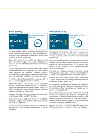 Ecobank Group Annual Report 2009 33
Retail banking
Our retail banking business focused on providing banking
products and services to consumers, small and medium size
enterprises and microfinance establishments with a strong
emphasis on deposit mobilization.
During 2009 our network of branches and offices increased
from 610 to 746. During the same period, our ATM network
increased from 500 ATMs to 665. Point of Sale terminals also
grew to 789.
During the year we improved our retail services in the areas of
deposit mobilization, loans, mortgages, Visa cards, Regional
cards, payments and collections, e-banking products,
remittances and Treasury products. Islamic banking products
were also launched in Chad for the first time in the group.
In 2009 we re-branded our RapidTranfer product, and rolled it
out on a web-based platform in all our affiliates.
At the end of 2009 our retail customer base had increased by
50% to 2.7m across the network driven by sale promotions,
aggressive branch expansion program and the roll out of a
branch transformation plan in selected countries to improve
customer experience in our branches.
However, due to the tight market conditions, in Nigeria, the
retail deposits fell 2% to US$ 3,914 million.
Loans and advances to retail clients also fell 11% to US$1,316
million due to tighter credit conditions and revenues similarly
fell 4% to US$244 million.
In 2010, we expect volumes to pick up and revenues to
improve due to the projected improvement in market
conditions.
Wholesale banking
During 2009, the Wholesale bank grew its business with
multinationals, regional and large local corporate entities as
well as to public sector companies and international
organisations.
Group Account Management services to multinational and
regional corporates were further developed in order to
provide one-stop banking solutions to this segment. Our
presence in more countries in Africa provides enormous
competitive advantage.
During the year emphasis was placed on transaction banking
including cash management and trade services and products as
a result of which important mandates were won in this area.
Our Paris office which started business in June 2009 played
a significant role in the marketing and delivery of trade
services and products outside Africa.
We strenghtened our alliance with Nedbank over the period.
As a result, South African companies expanding into the rest
of sub Sahara Africa increasingly see Ecobank as the
preferred bank to deal with.
Despite the international economic and financial crises and
the increasing competition, the Wholesale bank significantly
grew volumes. Loans and advances rose by 52% to US$3,451
million through selective lending to credit worthy clients.
Customer deposits also grew 43% to US$2,558 million by
leveraging our regional network of clients.
Revenues increased by 1% to US$395 million. The lower growth
of revenues is explained by lower fee income over the period.
84
83%
(50%)
(9%)
(17)
-16%
(32%)
(12%)
58
12
58%
(1%)
(25)
-24%
(-4%)
(13)
-13%
12%
45%
Contribution to Group
Revenues
Revenues
US$395m
+1%
Contribution to Group
Revenues
28%
Revenues
US$244m
-4%
 