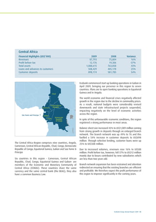 Ecobank Group Annual Report 2009 35
The Central Africa Region comprises nine countries, Angola,
Cameroon, Central African Republic, Chad, Congo, Democratic
Republic of Congo, Equatorial Guinea, Gabon and Sao Tome &
Principe
Six countries in this region - Cameroon, Central African
Republic, Chad, Congo, Equatorial Guinea and Gabon- are
members of the Economic and Monetary Community of
Central Africa (CEMAC). These countries share the same
currency and the same central bank (the BEAC); they also
have a common Business Law.
Ecobank commenced start-up banking operations in Gabon in
April 2009, bringing our presence in this region to seven
countries. Plans are to open banking operations in Equatorial
Guinea and in Angola.
The world economic and financial crises negatively affected
growth in the region due to the decline in commodity prices.
As a result, national budgets were considerably revised
downwards and state infrastructural projects suspended,
impacting negatively on the level of economic activities
across the region.
In spite of this unfavourable economic conditions, the region
registered a strong performance in most areas.
Balance sheet size increased 43% to US$1,089 million coming
from strong growth in deposits through an enlarged branch
network. The branch network was up 49% to 76 and this
fuelled a 54% increase in customer deposits to US$898
million. Through selective lending, customer loans were up
25% to US$508 million.
Due to increased volumes, revenues rose 16% to US$88
million. Profit before tax, however, fell 37% to US$12 million
mainly due to losses contributed by new subsidiaries which
are less than two years old.
Branch network expansion has been restrained and attention
redirected on ensuring that the existing branches are efficient
and profitable. We therefore expect the profit performance of
this region to improve significantly in the coming years.
Central Africa
Financial Highlights (US$’000) 2009 2008 Variance
Revenues 87,793 75,804 16%
Profit before tax 12,176 19,306 -37%
Total assets 1,088,615 763,858 43%
Loans and advances to customers 508,429 405,178 25%
Customer deposits 898,174 581,785 54%
La communauté Economique
des Etats de l’Afrique Centrale
(CEEAC)
Chad
Gabon
Democratic
Republic
of Congo
São Tomé and Príncipe
Cameroon
Central African
Republic
Congo
 