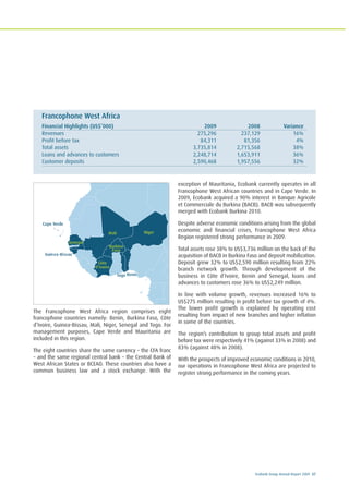 Ecobank Group Annual Report 2009 37
The Francophone West Africa region comprises eight
francophone countries namely: Benin, Burkina Faso, Côte
d’Ivoire, Guinea-Bissau, Mali, Niger, Senegal and Togo. For
management purposes, Cape Verde and Mauritania are
included in this region.
The eight countries share the same currency – the CFA franc
– and the same regional central bank – the Central Bank of
West African States or BCEAO. These countries also have a
common business law and a stock exchange. With the
exception of Mauritania, Ecobank currently operates in all
Francophone West African countries and in Cape Verde. In
2009, Ecobank acquired a 90% interest in Banque Agricole
et Commerciale du Burkina (BACB). BACB was subsequently
merged with Ecobank Burkina 2010.
Despite adverse economic conditions arising from the global
economic and financial crises, Francophone West Africa
Region registered strong performance in 2009.
Total assets rose 38% to US$3,736 million on the back of the
acquisition of BACB in Burkina Faso and deposit mobilization.
Deposit grew 32% to US$2,590 million resulting from 22%
branch network growth. Through development of the
business in Côte d’Ivoire, Benin and Senegal, loans and
advances to customers rose 36% to US$2,249 million.
In line with volume growth, revenues increased 16% to
US$275 million resulting in profit before tax growth of 4%.
The lower profit growth is explained by operating cost
resulting from impact of new branches and higher inflation
in some of the countries.
The region’s contribution to group total assets and profit
before tax were respectively 41% (against 33% in 2008) and
83% (against 48% in 2008).
With the prospects of improved economic conditions in 2010,
our operations in Francophone West Africa are projected to
register strong performance in the coming years.
Francophone West Africa
Financial Highlights (US$’000) 2009 2008 Variance
Revenues 275,296 237,129 16%
Profit before tax 84,311 81,356 4%
Total assets 3,735,814 2,715,568 38%
Loans and advances to customers 2,248,714 1,653,911 36%
Customer deposits 2,590,468 1,957,556 32%
NigerMali
Togo
Burkina
Faso
Côte
d’Ivoire
Guinea-Bissau
Benin
Senegal
Cape Verde
 