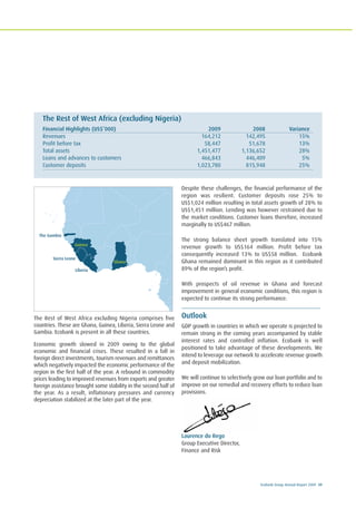 Ecobank Group Annual Report 2009 39
The Rest of West Africa excluding Nigeria comprises five
countries. These are Ghana, Guinea, Liberia, Sierra Leone and
Gambia. Ecobank is present in all these countries.
Economic growth slowed in 2009 owing to the global
economic and financial crises. These resulted in a fall in
foreign direct investments, tourism revenues and remittances
which negatively impacted the economic performance of the
region in the first half of the year. A rebound in commodity
prices leading to improved revenues from exports and greater
foreign assistance brought some stability in the second half of
the year. As a result, inflationary pressures and currency
depreciation stabilized at the later part of the year.
Despite these challenges, the financial performance of the
region was resilient. Customer deposits rose 25% to
US$1,024 million resulting in total assets growth of 28% to
US$1,451 million. Lending was however restrained due to
the market conditions. Customer loans therefore, increased
marginally to US$467 million.
The strong balance sheet growth translated into 15%
revenue growth to US$164 million. Profit before tax
consequently increased 13% to US$58 million. Ecobank
Ghana remained dominant in this region as it contributed
89% of the region’s profit.
With prospects of oil revenue in Ghana and forecast
improvement in general economic conditions, this region is
expected to continue its strong performance.
Outlook
GDP growth in countries in which we operate is projected to
remain strong in the coming years accompanied by stable
interest rates and controlled inflation. Ecobank is well
positioned to take advantage of these developments. We
intend to leverage our network to accelerate revenue growth
and deposit mobilization.
We will continue to selectively grow our loan portfolio and to
improve on our remedial and recovery efforts to reduce loan
provisions.
Laurence do Rego
Group Executive Director,
Finance and Risk
The Rest of West Africa (excluding Nigeria)
Financial Highlights (US$’000) 2009 2008 Variance
Revenues 164,212 142,495 15%
Profit before tax 58,447 51,678 13%
Total assets 1,451,477 1,136,652 28%
Loans and advances to customers 466,843 446,409 5%
Customer deposits 1,023,780 815,948 25%
Guinea
Sierra Leone
Ghana
The Gambia
Liberia
West Africa Monetary Zone
(WAMZ)
 