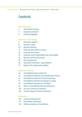 Corporate review Governance and strategy Financial statements Information
4 Ecobank Group Annual Report 2009
Contents
Corporate review
2 The Ecobank network
3 Corporate statement
5 Financial highlights
Governance and strategy
6 Chairman’s address
8 Directors’ report
10 Board of Directors
15 Chief Executive Officer’s review
18 Corporate governance
23 Corporate social responsibility and sustainability
26 Business and financial review
40 Risk management
56 Statement of Directors’ responsibilities
57 Report of the independent auditors
Financial statements
58 Consolidated income statement
59 Consolidated statement of comprehensive income
60 Consolidated statement of financial position
61 Consolidated statement of changes in equity
62 Consolidated statement of cash flows
63 Notes to Consolidated Financial Statements
125 Five year summary of financial
126 Parent Company’s financial statement
Information
130 Executive Management
131 Shareholder information
132 Holding company and subsidiaries
 