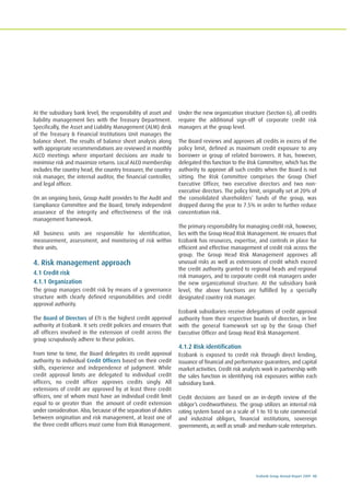 Ecobank Group Annual Report 2009 43
At the subsidiary bank level, the responsibility of asset and
liability management lies with the Treasury Department.
Specifically, the Asset and Liability Management (ALM) desk
of the Treasury & Financial Institutions Unit manages the
balance sheet. The results of balance sheet analysis along
with appropriate recommendations are reviewed in monthly
ALCO meetings where important decisions are made to
minimise risk and maximize returns. Local ALCO membership
includes the country head, the country treasurer, the country
risk manager, the internal auditor, the financial controller,
and legal officer.
On an ongoing basis, Group Audit provides to the Audit and
Compliance Committee and the Board, timely independent
assurance of the integrity and effectiveness of the risk
management framework.
All business units are responsible for identification,
measurement, assessment, and monitoring of risk within
their units.
4. Risk management approach
4.1 Credit risk
4.1.1 Organization
The group manages credit risk by means of a governance
structure with clearly defined responsibilities and credit
approval authority.
The Board of Directors of ETI is the highest credit approval
authority at Ecobank. It sets credit policies and ensures that
all officers involved in the extension of credit across the
group scrupulously adhere to these policies.
From time to time, the Board delegates its credit approval
authority to individual Credit Officers based on their credit
skills, experience and independence of judgment. While
credit approval limits are delegated to individual credit
officers, no credit officer approves credits singly. All
extensions of credit are approved by at least three credit
officers, one of whom must have an individual credit limit
equal to or greater than the amount of credit extension
under consideration. Also, because of the separation of duties
between origination and risk management, at least one of
the three credit officers must come from Risk Management.
Under the new organization structure (Section 6), all credits
require the additional sign-off of corporate credit risk
managers at the group level.
The Board reviews and approves all credits in excess of the
policy limit, defined as maximum credit exposure to any
borrower or group of related borrowers. It has, however,
delegated this function to the Risk Committee, which has the
authority to approve all such credits when the Board is not
sitting. The Risk Committee comprises the Group Chief
Executive Officer, two executive directors and two non-
executive directors. The policy limit, originally set at 20% of
the consolidated shareholders’ funds of the group, was
dropped during the year to 7.5% in order to further reduce
concentration risk.
The primary responsibility for managing credit risk, however,
lies with the Group Head Risk Management. He ensures that
Ecobank has resources, expertise, and controls in place for
efficient and effective management of credit risk across the
group. The Group Head Risk Management approves all
unusual risks as well as extensions of credit which exceed
the credit authority granted to regional heads and regional
risk managers, and to corporate credit risk managers under
the new organizational structure. At the subsidiary bank
level, the above functions are fulfilled by a specially
designated country risk manager.
Ecobank subsidiaries receive delegations of credit approval
authority from their respective boards of directors, in line
with the general framework set up by the Group Chief
Executive Officer and Group Head Risk Management.
4.1.2 Risk identification
Ecobank is exposed to credit risk through direct lending,
issuance of financial and performance guarantees, and capital
market activities. Credit risk analysts work in partnership with
the sales function in identifying risk exposures within each
subsidiary bank.
Credit decisions are based on an in-depth review of the
obligor’s creditworthiness. The group utilizes an internal risk
rating system based on a scale of 1 to 10 to rate commercial
and industrial obligors, financial institutions, sovereign
governments, as well as small- and medium-scale enterprises.
 