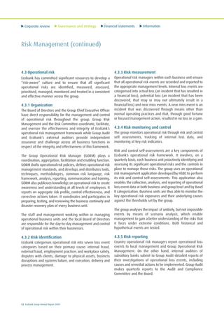 Corporate review Governance and strategy Financial statements Information
52 Ecobank Group Annual Report 2009
Risk Management (continued)
4.3 Operational risk
Ecobank has committed significant resources to develop a
“risk-aware” culture and to ensure that all significant
operational risks are identified, measured, assessed,
prioritised, managed, monitored and treated in a consistent
and effective manner across the group.
4.3.1 Organization
The Board of Directors and the Group Chief Executive Officer
have direct responsibility for the management and control
of operational risk throughout the group. Group Risk
Management and the Risk Committee coordinate, facilitate,
and oversee the effectiveness and integrity of Ecobank’s
operational risk management framework while Group Audit
and Ecobank’s external auditors provide independent
assurance and challenge across all business functions in
respect of the integrity and effectiveness of this framework.
The Group Operational Risk Manager (GORM) plays a
coordination, aggregation, facilitation and enabling function.
GORM drafts operational risk policies, defines operational risk
management standards, and develops and distributes tools,
techniques, methodologies, common risk language, risk
framework, analysis, reporting, communication and training.
GORM also publicizes knowledge on operational risk to create
awareness and understanding at all levels of employees. It
reports on aggregate risk profile, control effectiveness, and
corrective actions taken. It coordinates and participates in
preparing, testing, and reviewing the business continuity and
disaster recovery plan of every business unit.
The staff and management working within or managing
operational business units and the local Board of Directors
are responsible for the day-to-day management and control
of operational risk within their businesses.
4.3.2 Risk identification
Ecobank categorises operational risk into seven loss event
categories based on their primary cause: internal fraud,
external fraud, employment practices and workplace safety,
disputes with clients, damage to physical assets, business
disruptions and systems failure, and execution, delivery and
process management.
4.3.3 Risk measurement
Operational risk managers within each business unit ensure
that all operational risk events are recorded and reported to
the appropriate management levels. Internal loss events are
categorised into actual loss (an incident that has resulted in
a financial loss), potential loss (an incident that has been
discovered, that may or may not ultimately result in a
financial loss) and near miss events. A near miss event is an
incident that was discovered through means other than
normal operating practices and that, through good fortune
or focused management action, resulted in no loss or a gain.
4.3.4 Risk monitoring and control
The group monitors operational risk through risk and control
self assessments, tracking of internal loss data, and
monitoring of key risk indicators.
Risk and control self-assessments are a key components of
Ecobank’s operational risk framework. It involves, on a
quarterly basis, each business unit proactively identifying and
assessing its significant operational risks and the controls in
place to manage those risks. The group uses an operational
risk management application developed by HSBC to perform
its risk and control self-assessments. This application also
enables the collection, analysis, and reporting of operational
loss event data at both business and group level and by Basel
II categorization. Business units are thus able to monitor the
key operational risk exposures and their underlying causes
against the thresholds set by the group.
The group analyses the impact of unlikely, but not impossible
events by means of scenario analysis, which enable
management to gain a better understanding of the risks that
it faces under extreme conditions. Both historical and
hypothetical events are tested.
4.3.5 Risk reporting
Country operational risk managers report operational loss
events to local management and Group Operational Risk
Management. On the other hand, internal auditors of
subsidiary banks submit to Group Audit detailed reports of
their investigations of operational loss events, including
causes and remedial actions to be implemented. Group Audit
makes quarterly reports to the Audit and Compliance
Committee and the Board.
 