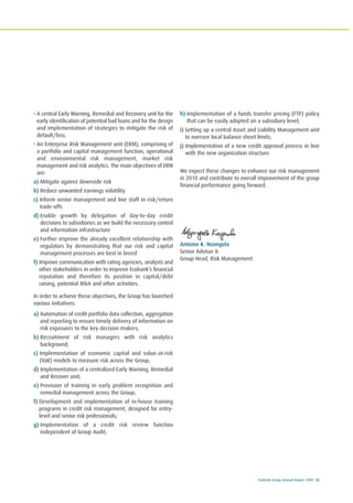 Ecobank Group Annual Report 2009 55
• A central Early Warning, Remedial and Recovery unit for the
early identification of potential bad loans and for the design
and implementation of strategies to mitigate the risk of
default/loss.
• An Enterprise Risk Management unit (ERM), comprising of
a portfolio and capital management function, operational
and environmental risk management, market risk
management and risk analytics. The main objectives of ERM
are:
a) Mitigate against downside risk
b) Reduce unwanted earnings volatility
c) Inform senior management and line staff in risk/return
trade-offs
d) Enable growth by delegation of day-to-day credit
decisions to subsidiaries as we build the necessary control
and information infrastructure
e) Further improve the already excellent relationship with
regulators by demonstrating that our risk and capital
management processes are best in breed
f) Improve communication with rating agencies, analysts and
other stakeholders in order to improve Ecobank’s financial
reputation and therefore its position in capital/debt
raising, potential M&A and other activities.
In order to achieve these objectives, the Group has launched
various initiatives:
a) Automation of credit portfolio data collection, aggregation
and reporting to ensure timely delivery of information on
risk exposures to the key decision makers;
b) Recruitment of risk managers with risk analytics
background;
c) Implementation of economic capital and value-at-risk
(VaR) models to measure risk across the Group;
d) Implementation of a centralized Early Warning, Remedial
and Recover unit;
e) Provision of training in early problem recognition and
remedial management across the Group;
f) Development and implementation of in-house training
programs in credit risk management, designed for entry-
level and senior risk professionals;
g) Implementation of a credit risk review function
independent of Group Audit;
h) Implementation of a funds transfer pricing (FTP) policy
that can be easily adopted on a subsidiary level;
i) Setting up a central Asset and Liability Management unit
to oversee local balance sheet limits;
j) Implementation of a new credit approval process in line
with the new organization structure.
We expect these changes to enhance our risk management
in 2010 and contribute to overall improvement of the group
financial performance going forward.
Antoine K. Nzongola
Senior Advisor &
Group Head, Risk Management
 