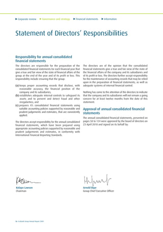 Corporate review Governance and strategy Financial statements Information
56 Ecobank Group Annual Report 2009
Statement of Directors’ Responsibilities
Kolapo Lawson
Chairman
Arnold Ekpe
Group Chief Executive Officer
Responsibility for annual consolidated
financial statements
The directors are responsible for the preparation of the
consolidated financial statements for each financial year that
give a true and fair view of the state of financial affairs of the
group at the end of the year and of its profit or loss. This
responsibility include ensuring that the group:
(a) keeps proper accounting records that disclose, with
reasonable accuracy, the financial position of the
company and its subsidiaries;
(b) establishes adequate internal controls to safeguard its
assets and to prevent and detect fraud and other
irregularities; and
(c) prepares it’s consolidated financial statements using
suitable accounting policies supported by reasonable and
prudent judgements and estimates, that are consistently
applied.
The directors accept responsibility for the annual consolidated
financial statements, which have been prepared using
appropriate accounting policies supported by reasonable and
prudent judgements and estimates, in conformity with
International Financial Reporting Standards.
The directors are of the opinion that the consolidated
financial statements give a true and fair view of the state of
the financial affairs of the company and its subsidiaries and
of its profit or loss. The directors further accept responsibility
for the maintenance of accounting records that may be relied
upon in the preparation of financial statements, as well as
adequate systems of internal financial control.
Nothing has come to the attention of the directors to indicate
that the company and its subsidiaries will not remain a going
concern for at least twelve months from the date of this
statement.
Approval of annual consolidated financial
statements
The annual consolidated financial statements, presented on
pages 58 to 124 were approved by the board of directors on
23 April 2010 and signed on its behalf by:
 