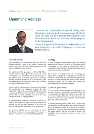 Corporate review Governance and strategy Financial statements Information
6 Ecobank Group Annual Report 2009
Chairman’s Address
I assumed the chairmanship of Ecobank during 2009,
following the untimely death of my predecessor, Mr. Mande
Sidibe. This along with other developments in the markets in
which we operate meant that 2009 was a challenging year
for the Ecobank Group.
In spite of a significant deterioration in market conditions in
some of our markets, we made steady progress across many
of our businesses.
Financial results
The financial results for the year have been affected by the
difficult conditions caused by the global economic and
financial crises and reflect the mixed performance of our
various subsidiaries during the year.
The total assets of the group grew by 8% to US$9 billion
primarily due to organic growth but also aided by the
opening of four new subsidiaries. This growth was in spite of
the negative effect of currency depreciation in our major
markets. Revenues grew by 6% to US$873 million, again
held back by significant devaluation of the major currencies
in countries in which we operate.
We were able to reduce operating costs growth rate during
the year, but due to a combination of factors, the most
important of which was the deterioration of the banking sector
in Nigeria, profit before tax dropped by 38% to US$101
million. This was after absorbing losses from the new
subsidiaries which are not yet profitable.
As our geographical expansion is coming to an end and in
view of the changes we have made to strengthen our
business, we are now well positioned to accelerate our
financial and operating performance in the coming years.
Due to strong liquidity and our commitment to higher
shareholder returns, we are proposing a 50% increase in
dividend per share to 0.3 US cents (2008: 0.2 US cents)
Strategy
In 2009, we added 4 more countries to the group bringing
our presence in Africa to 29 countries. In addition, we opened
a subsidiary in Paris, France, a representative office in
Johannesburg, South Africa and obtained approval to open a
representative office in Dubai, UAE.
We undertook a complete review of our strategy and
organization, working with a leading firm of international
consultants. As a result, we have implemented what we
believe is a more efficient and more customer focused
operating structure that we expect will improve our
performance and efficiency going forward.
Corporate governance
As I have already mentioned above, during the year, we lost
our former Chairman, Mande Sidibe, after a brief illness and
I was elected to succeed him. We will forever remember him
as a man of integrity and dignity who showed wisdom and
balance in the manner in which he guided the affairs of the
group. We will miss him dearly.
As the longest serving member of the board, I hope to bring
this experience to bear by working with my other colleagues
and the management to build on the success of the group to
date. I will be focusing in particular on how we can optimise
the unique platform that we have built to improve the
profitability of the group and enhance returns to our
shareholders.
 