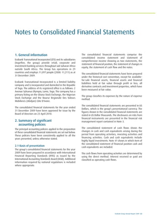 Ecobank Group Annual Report 2009 63
Notes to Consolidated Financial Statements
1. General information
Ecobank Transnational Incorporated (ETI) and its subsidiaries
(together, the group) provide retail, corporate and
investment banking services throughout sub Saharan Africa
outside South Africa. The Group has operations in 29
countries and employs 11,097 people (2008: 11,211) as at
31 December 2009.
Ecobank Transnational Incorporated is a limited liability
company and is incorporated and domiciled in the Republic
of Togo. The address of its registered office is as follows: 2
Avenue Sylvanus Olympio, Lome, Togo. The company has a
primary listing on the Ghana Stock Exchange, the Nigerian
Stock Exchange and the Bourse Regionale Des Valeurs
Mobilieres (Abidjan) Côte D'Ivoire.
The consolidated financial statements for the year ended
31 December 2009 have been approved for issue by the
Board of Directors on 23 April 2010.
2. Summary of significant
accounting policies
The principal accounting policies applied in the preparation
of these consolidated financial statements are set out below.
These policies have been consistently applied to all the
years presented, unless otherwise stated.
2.1 Basis of presentation
The group's consolidated financial statements for the year
2009 have been prepared in accordance with International
Financial Reporting Standards (IFRS) as issued by the
International Accounting Standards Board (IASB). Additional
information required by national regulations is included
where appropriate.
The consolidated financial statements comprise the
consolidated income statement and statement of
comprehensive income showing as two statements, the
statement of financial position, the statement of changes in
equity, the statement of cash flow and the notes.
The consolidated financial statements have been prepared
under the historical cost convention, except for available-
for-sale financial assets, financial assets and financial
liabilities held at fair value through profit or loss, all
derivative contracts and investment properties, which have
been measured at fair value.
The group classifies its expenses by the nature of expense
method.
The consolidated financial statements are presented in US
Dollars, which is the group’s presentational currency. The
figures shown in the consolidated financial statements are
stated in US Dollar thousands. The disclosures on risks from
financial instruments are presented in the financial risk
management report contained in Note 3.
The consolidated statement of cash flows shows the
changes in cash and cash equivalents arising during the
period from operating activities, investing activities and
financing activities. Cash and cash equivalents include
highly liquid investments. Note 41 shows in which item of
the consolidated statement of financial position cash and
cash equivalents are included.
The cash flows from operating activities are determined by
using the direct method. Interest received or paid are
classified as operating cash flows.
 