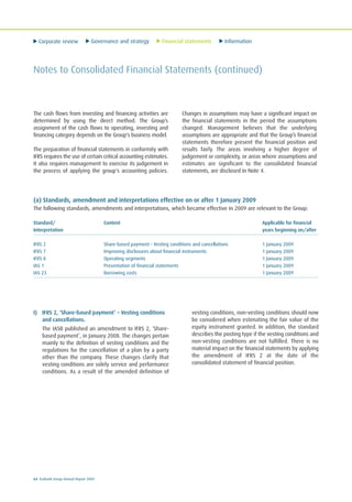 Corporate review Governance and strategy Financial statements Information
64 Ecobank Group Annual Report 2009
I) IFRS 2, ‘Share-based payment’ – Vesting conditions
and cancellations.
The IASB published an amendment to IFRS 2, ‘Share-
based payment’, in January 2008. The changes pertain
mainly to the definition of vesting conditions and the
regulations for the cancellation of a plan by a party
other than the company. These changes clarify that
vesting conditions are solely service and performance
conditions. As a result of the amended definition of
vesting conditions, non-vesting conditions should now
be considered when estimating the fair value of the
equity instrument granted. In addition, the standard
describes the posting type if the vesting conditions and
non-vesting conditions are not fulfilled. There is no
material impact on the financial statements by applying
the amendment of IFRS 2 at the date of the
consolidated statement of financial position.
The cash flows from investing and financing activities are
determined by using the direct method. The Group’s
assignment of the cash flows to operating, investing and
financing category depends on the Group's business model.
The preparation of financial statements in conformity with
IFRS requires the use of certain critical accounting estimates.
It also requires management to exercise its judgement in
the process of applying the group's accounting policies.
Changes in assumptions may have a significant impact on
the financial statements in the period the assumptions
changed. Management believes that the underlying
assumptions are appropriate and that the Group’s financial
statements therefore present the financial position and
results fairly. The areas involving a higher degree of
judgement or complexity, or areas where assumptions and
estimates are significant to the consolidated financial
statements, are disclosed in Note 4.
Notes to Consolidated Financial Statements (continued)
(a) Standards, amendment and interpretations effective on or after 1 January 2009
The following standards, amendments and interpretations, which became effective in 2009 are relevant to the Group:
Standard/ Content Applicable for financial
Interpretation years beginning on/after
IFRS 2 Share-based payment - Vesting conditions and cancellations 1 January 2009
IFRS 7 Improving disclosures about financial instruments 1 January 2009
IFRS 8 Operating segments 1 January 2009
IAS 1 Presentation of financial statements 1 January 2009
IAS 23 Borrowing costs 1 January 2009
 