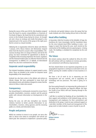 Ecobank Group Annual Report 2009 7
During the course of this year (2010), Oba Otudeko resigned
from the board to assume responsibilities as Chairman of
First Bank of Nigeria. We thank him for his commitment and
service to the Ecobank Group during his tenure. He brought
wit and a focus on strategy and results that played a very
important part in the success of the group in the eight years
that he served as a board member.
Following the re-organization referred to above and effective
1 January, 2010, Messrs Kabassi and Akinwuntan stepped
down from the board to assume other responsibilities. Mrs.
Laurence do Rego who is in charge of finance and risk for the
group, has been nominated for appointment as director in
recognition of the increasing importance the board, regulators
and the financial markets place on effective financial and risk
management. In addition, Dr. S. P. Ajibade, an international
lawyer has also been nominated for election.
Corporate social responsibility
The Ecobank Foundation continues to support projects across
Africa. These are detailed in the section on Corporate Social
Responsibility in the Annual Report.
Ecobank has also been active in the debate and actions on
climate change. We have participated in many local and
international events and initiatives designed to ensure that the
interest of Africa is taken into account.
Transparency
Our Annual Report is continuously reviewed to ensure that it
provides shareholders, investors, analysts and the general
public with relevant information on developments in the
group.
During the year, we will also strengthen our investor
relations function to better provide information to our
shareholders, investors, rating agencies and the investing
public on a timely and informative basis.
People and process
Whilst we continue to invest in our people, we were also
able to attract new talent to strengthen and refresh our
talent pool. We continued to implement a proactive policy
on diversity and gender balance across the group that has
made Ecobank one of the leading African firms in this field.
Head office building
In November 2008 the President of the Rebublic of Togo, His
Excellency Mr. Faure Gnassingbe, laid the Foundation stone
for the new Ecobank Head Office building in Lome. I am
happy to report that during the year, work started on the
construction of the building and very good progress is being
made. The building is scheduled for completion by the end
of 2010.
The future
We remain cautious about the outlook for Africa for 2010.
We will continue with our emphasis on revenue generation,
cost containment and efficiency improvements.
We have slowed down on our expansion programme as our
geographical expansion is coming to an end and in 2010, we
will be opening the smallest number of new branches in 5
years.
We have a lot of work to do in improving our risk
management and our controls, and in upgrading our
technology and our processes. This work is going on in
earnest.
Our focus going forward is on improving the performance of
the group and in particular, our Nigerian affiliate. We hope
the results of our efforts will start showing through in the
results for 2010.
I will like to conclude by thanking all our shareholders for
their support and confidence in the Ecobank Group, and our
management and employees for their commitment and
dedication to the group. I count on your continued support as
I and other members of the board and management of the
group work to make Ecobank a source of pride to you all.
Kolapo Lawson
Chairman
 