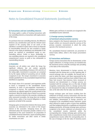 Corporate review Governance and strategy Financial statements Information
70 Ecobank Group Annual Report 2009
Notes to Consolidated Financial Statements (continued)
b) Transactions and non-controlling interests
The Group applies a policy of treating transactions with
non-controlling interests as transactions with equity owners
of the Group.
For purchases from non-controlling interests, the difference
between any consideration paid and the relevant share
acquired of the carrying value of net assets of the
subsidiary is recorded in equity. Gains or losses on disposals
to noncontrolling interests are also recorded in equity.
Interests in the equity of subsidiaries not attributable to the
parent are reported in consolidated equity as non-
controlling interest. Profits or losses attributable to
non-controlling interests are reported in the consolidated
comprehensive income as profit or loss attributable to
noncontrolling interests.
c) Associates
Associates are all entities over which the Group has
significant influence but not control, generally
accompanying a shareholding of between 20% and 50% of
the voting rights. Investments in associates are accounted
for by the equity method of accounting and are initially
recognised at cost. The Group’s investment in associates
includes goodwill (net of any accumulated impairment loss)
identified on acquisition.
The Group’s share of its associates’ post-acquisition profits
or losses is recognised in the consolidated income
statement; its share of post-acquisition movements is
recognised in reserves. The cumulative post-acquisition
movements are adjusted against the carrying amount of the
investment. When the Group’s share of losses in an associate
equals or exceeds its interest in the associate, including any
other unsecured receivables, the Group does not recognise
further losses, unless it has incurred obligations or made
payments on behalf of the associate.
Intragroup gains on transactions between the Group and its
associates are eliminated to the extent of the Group’s
interest in the associates. Intragroup losses are also
eliminated unless the transaction provides evidence of an
impairment of the asset transferred. For preparation of
consolidated financial statements, equal accounting polices
for similar transactions and other events in similar
circumstances are used.
Dilution gains and losses in associates are recognised in the
consolidated income statement.
2.3 Foreign currency translation
a) Functional and presentation currency
Items included in the financial statements of each of the
Group’s entities are measured using the currency of the
primary economic environment in which the entity
operates (‘the functional currency’).
The consolidated financial statements are presented in
United States dollars, which is the Group’s presentation
currency.
b) Transactions and balances
Foreign currency transactions that are denominated, or that
require settlement, in a foreign currency are translated into
the functional currency using the exchange rates prevailing
at the dates of the transactions.
Monetary items denominated in foreign currency are
translated with the closing rate as at the reporting date. If
several exchange rates are available, the forward rate is
used at which the future cash flows represented by the
transaction or balance could have been settled if those cash
flows had occurred. Non-monetary items measured at
historical cost denominated in a foreign currency are
translated with the exchange rate as at the date of initial
recognition; nonmonetary items in a foreign currency that
are measured at fair value are translated using the exchange
rates at the date when the fair value was determined.
Foreign exchange gains and losses resulting from the
settlement of foreign currency transactions and from the
translation at year-end exchange rates of monetary assets
and liabilities denominated in foreign currencies are
recognised in the consolidated income statement, except
when deferred in equity as gains or losses from qualifying
cash flow hedging instruments or qualifying net investment
hedging instruments. All foreign exchange gains and losses
recognised in the income statement are presented net in
the consolidated income statement within the
corresponding item. Foreign exchange gains and losses on
other comprehensive income items are presented in other
comprehensive income within the corresponding item. In
the case of changes in the fair value of monetary assets
 