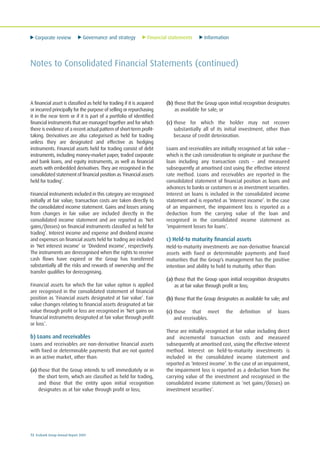 Corporate review Governance and strategy Financial statements Information
72 Ecobank Group Annual Report 2009
Notes to Consolidated Financial Statements (continued)
A financial asset is classified as held for trading if it is acquired
or incurred principally for the purpose of selling or repurchasing
it in the near term or if it is part of a portfolio of identified
financial instruments that are managed together and for which
there is evidence of a recent actual pattern of short-term profit-
taking. Derivatives are also categorised as held for trading
unless they are designated and effective as hedging
instruments. Financial assets held for trading consist of debt
instruments, including money-market paper, traded corporate
and bank loans, and equity instruments, as well as financial
assets with embedded derivatives. They are recognised in the
consolidated statement of financial position as ‘Financial assets
held for trading’.
Financial instruments included in this category are recognised
initially at fair value; transaction costs are taken directly to
the consolidated income statement. Gains and losses arising
from changes in fair value are included directly in the
consolidated income statement and are reported as ‘Net
gains/(losses) on financial instruments classified as held for
trading’. Interest income and expense and dividend income
and expenses on financial assets held for trading are included
in ‘Net interest income’ or ‘Dividend income’, respectively.
The instruments are derecognised when the rights to receive
cash flows have expired or the Group has transferred
substantially all the risks and rewards of ownership and the
transfer qualifies for derecognising.
Financial assets for which the fair value option is applied
are recognised in the consolidated statement of financial
position as ‘Financial assets designated at fair value’. Fair
value changes relating to financial assets designated at fair
value through profit or loss are recognised in ‘Net gains on
financial instrumetns designated at fair value through profit
or loss’.
b) Loans and receivables
Loans and receivables are non-derivative financial assets
with fixed or determinable payments that are not quoted
in an active market, other than:
(a) those that the Group intends to sell immediately or in
the short term, which are classified as held for trading,
and those that the entity upon initial recognition
designates as at fair value through profit or loss;
(b) those that the Group upon initial recognition designates
as available for sale; or
(c) those for which the holder may not recover
substantially all of its initial investment, other than
because of credit deterioration.
Loans and receivables are initially recognised at fair value –
which is the cash consideration to originate or purchase the
loan including any transaction costs – and measured
subsequently at amortised cost using the effective interest
rate method. Loans and receivables are reported in the
consolidated statement of financial position as loans and
advances to banks or customers or as investment securities.
Interest on loans is included in the consolidated income
statement and is reported as ‘Interest income’. In the case
of an impairment, the impairment loss is reported as a
deduction from the carrying value of the loan and
recognised in the consolidated income statement as
‘impairment losses for loans’.
c) Held-to maturity financial assets
Held-to-maturity investments are non-derivative financial
assets with fixed or determinable payments and fixed
maturities that the Group’s management has the positive
intention and ability to hold to maturity, other than:
(a) those that the Group upon initial recognition designates
as at fair value through profit or loss;
(b) those that the Group designates as available for sale; and
(c) those that meet the definition of loans
and receivables.
These are initially recognised at fair value including direct
and incremental transaction costs and measured
subsequently at amortised cost, using the effective interest
method. Interest on held-to-maturity investments is
included in the consolidated income statement and
reported as ‘Interest income’. In the case of an impairment,
the impairment loss is reported as a deduction from the
carrying value of the investment and recognised in the
consolidated income statement as ‘net gains/(losses) on
investment securities’.
 