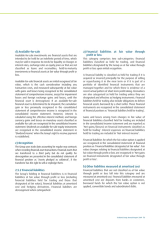 Ecobank Group Annual Report 2009 73
d) Available-for-sale
Available-for-sale investments are financial assets that are
intended to be held for an indefinite period of time, which
may be sold in response to needs for liquidity or changes in
interest rates, exchange rates or equity prices or that are not
classified as loans and receivables, held-to-maturity
investments or financial assets at fair value through profit or
loss.
Available-for-sale financial assets are initial recognised at fair
value, which is the cash consideration including any
transaction costs, and measured subsequently at fair value
with gains and losses being recognised in the consolidated
statement of comprehensive income, except for impairment
losses and foreign exchange gains and losses, until the
financial asset is derecognised. If an available-for-sale
financial asset is determined to be impaired, the cumulative
gain or loss previously recognised in the consolidated
statement of comprehensive income is recognised in the
consolidated income statement. However, interest is
calculated using the effective interest method, and foreign
currency gains and losses on monetary assets classified as
available for sale are recognised in the consolidated income
statement. Dividends on available-for-sale equity instruments
are recognised in the consolidated income statement in
‘Dividend income’ when the Group’s right to receive payment
is established.
e) Recognition
The Group uses trade date accounting for regular way contracts
when recording financial asset transactions. Financial assets that
are transferred to a third party but do not qualify for
derecognition are presented in the consolidated statement of
financial position as ‘Assets pledged as collateral’, if the
transferee has the right to sell or repledge them.
2.5.2 Financial liabilities
The Group’s holding in financial liabilities is in financial
liabilities at fair value through profit or loss (including
financial liabilities held for trading and those that
designated at fair value), financial liabilities at amortised
cost and hedging derivatives. Financial liabilites are
derecognised when extinguished.
a) Financial liabilities at fair value through
profit or loss
This category comprises two sub-categories: financial
liabilities classified as held for trading, and financial
liabilities designated by the Group as at fair value through
profit or loss upon initial recognition.
A financial liability is classified as held for trading if it is
acquired or incurred principally for the purpose of selling
or repurchasing it in the near term or if it is part of a
portfolio of identified financial instruments that are
managed together and for which there is evidence of a
recent actual pattern of short-term profit-taking. Derivatives
are also categorised as held for trading unless they are
designated and effective as hedging instruments. Financial
liabilities held for trading also include obligations to deliver
financial assets borrowed by a short seller. Those financial
instruments are recognised in the consolidated statement
of financial position as ‘Financial liabilites held for trading’.
Gains and losses arising from changes in fair value of
financial liabilities classified held for trading are included
in the consolidated income statement and are reported as
‘Net gains/(losses) on financial instruments classified as
held for trading’. Interest expenses on financial liabilities
held for trading are included in ‘Net interest income’.
Financial liabilities for which the fair value option is applied
are recognised in the consolidated statement of financial
position as ‘Financial liabilities designated at fair value’. Fair
value changes relating to financial liabilities designated at
fair value through profit or loss are recognised in ‘Net gains
on financial instruments designated at fair value through
profit or loss'.
b) Other liabilities measured at amortised cost
Financial liabilities that are not classified as at fair value
through profit or loss fall into this category and are
measured at amortised cost. Financial liabilities measured at
amortised cost are deposits from banks or customers,
borrowed funds for which the fair value option is not
applied, convertible bonds and subordinated debts.
 