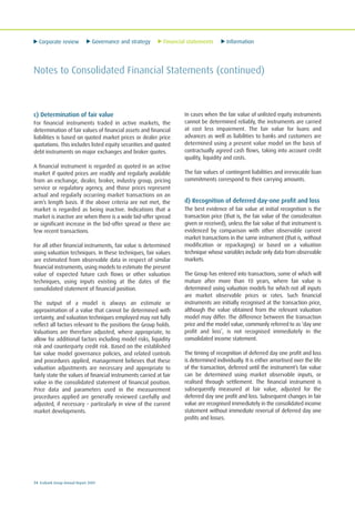 Corporate review Governance and strategy Financial statements Information
74 Ecobank Group Annual Report 2009
Notes to Consolidated Financial Statements (continued)
c) Determination of fair value
For financial instruments traded in active markets, the
determination of fair values of financial assets and financial
liabilities is based on quoted market prices or dealer price
quotations. This includes listed equity securities and quoted
debt instruments on major exchanges and broker quotes.
A financial instrument is regarded as quoted in an active
market if quoted prices are readily and regularly available
from an exchange, dealer, broker, industry group, pricing
service or regulatory agency, and those prices represent
actual and regularly occurring market transactions on an
arm’s length basis. If the above criteria are not met, the
market is regarded as being inactive. Indications that a
market is inactive are when there is a wide bid-offer spread
or significant increase in the bid-offer spread or there are
few recent transactions.
For all other financial instruments, fair value is determined
using valuation techniques. In these techniques, fair values
are estimated from observable data in respect of similar
financial instruments, using models to estimate the present
value of expected future cash flows or other valuation
techniques, using inputs existing at the dates of the
consolidated statement of financial position.
The output of a model is always an estimate or
approximation of a value that cannot be determined with
certainty, and valuation techniques employed may not fully
reflect all factors relevant to the positions the Group holds.
Valuations are therefore adjusted, where appropriate, to
allow for additional factors including model risks, liquidity
risk and counterparty credit risk. Based on the established
fair value model governance policies, and related controls
and procedures applied, management believes that these
valuation adjustments are necessary and appropriate to
fairly state the values of financial instruments carried at fair
value in the consolidated statement of financial position.
Price data and parameters used in the measurement
procedures applied are generally reviewed carefully and
adjusted, if necessary – particularly in view of the current
market developments.
In cases when the fair value of unlisted equity instruments
cannot be determined reliably, the instruments are carried
at cost less impairment. The fair value for loans and
advances as well as liabilities to banks and customers are
determined using a present value model on the basis of
contractually agreed cash flows, taking into account credit
quality, liquidity and costs.
The fair values of contingent liabilities and irrevocable loan
commitments correspond to their carrying amounts.
d) Recognition of deferred day-one profit and loss
The best evidence of fair value at initial recognition is the
transaction price (that is, the fair value of the consideration
given or received), unless the fair value of that instrument is
evidenced by comparison with other observable current
market transactions in the same instrument (that is, without
modification or repackaging) or based on a valuation
technique whose variables include only data from observable
markets.
The Group has entered into transactions, some of which will
mature after more than 10 years, where fair value is
determined using valuation models for which not all inputs
are market observable prices or rates. Such financial
instruments are initially recognised at the transaction price,
although the value obtained from the relevant valuation
model may differ. The difference between the transaction
price and the model value, commonly referred to as ‘day one
profit and loss’, is not recognised immediately in the
consolidated income statement.
The timing of recognition of deferred day one profit and loss
is determined individually. It is either amortised over the life
of the transaction, deferred until the instrument’s fair value
can be determined using market observable inputs, or
realised through settlement. The financial instrument is
subsequently measured at fair value, adjusted for the
deferred day one profit and loss. Subsequent changes in fair
value are recognised immediately in the consolidated income
statement without immediate reversal of deferred day one
profits and losses.
 