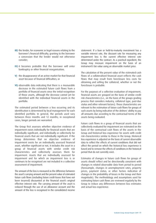 Ecobank Group Annual Report 2009 77
III) the lender, for economic or legal reasons relating to the
borrower’s financial difficulty, granting to the borrower
a concession that the lender would not otherwise
consider;
IV) it becomes probable that the borrower will enter
bankruptcy or other financial reorganisation;
V) the disappearance of an active market for that financial
asset because of financial difficulties; or
VI) observable data indicating that there is a measurable
decrease in the estimated future cash flows from a
portfolio of financial assets since the initial recognition
of those assets, although the decrease cannot yet be
identified with the individual financial assets in the
portfolio.
The estimated period between a loss occurring and its
identification is determined by local management for each
identified portfolio. In general, the periods used vary
between three months and 12 months; in exceptional
cases, longer periods are warranted.
The Group first assesses whether objective evidence of
impairment exists individually for financial assets that are
individually significant, and individually or collectively for
financial assets that are not individually significant. If the
Group determines that no objective evidence of
impairment exists for an individually assessed financial
asset, whether significant or not, it includes the asset in a
group of financial assets with similar credit risk
characteristics and collectively assesses them for
impairment. Assets that are individually assessed for
impairment and for which an impairment loss is or
continues to be recognised are not included in a collective
assessment of impairment.
The amount of the loss is measured as the difference between
the asset’s carrying amount and the present value of estimated
future cash flows (excluding future credit losses that have not
been incurred) discounted at the financial asset’s original
effective interest rate. The carrying amount of the asset is
reduced through the use of an allowance account and the
amount of the loss is recognised in the consolidated income
statement. If a loan or held-to-maturity investment has a
variable interest rate, the discount rate for measuring any
impairment loss is the current effective interest rate
determined under the contract. As a practical expedient, the
Group may measure impairment on the basis of an
instrument’s fair value using an observable market price.
The calculation of the present value of the estimated cash
flows of a collateralised financial asset reflects the cash
flows that may result from foreclosure less costs for
obtaining and selling the collateral, whether or not the
foreclosure is probable.
For the purposes of a collective evaluation of impairment,
financial assets are grouped on the basis of similar credit
risk characteristics (i.e., on the basis of the groups grading
process that considers industry, collateral type, past-due
status and other relevant factors). Those characteristics are
relevant to the estimation of future cash flows for groups of
such assets by being indicative of the debtors' ability to pay
all amounts due according to the contractual terms of the
assets being evaluated.
Future cash flows in a group of financial assets that are
collectively evaluated for impairment are estimated on the
basis of the contractual cash flows of the assets in the
Group and historical loss experience for assets with credit
risk characteristics similar to those in the Group. Historical
loss experience is adjusted on the basis of current observable
data to reflect the effects of current conditions that did not
affect the period on which the historical loss experience is
based and to remove the effects of conditions in the historical
period that do not currently exist.
Estimates of changes in future cash flows for groups of
assets should reflect and be directionally consistent with
changes in related observable data from period to period
(forexample, changes in unemployment rates, property
prices, payment status, or other factors indicative of
changes in the probability of losses in the Group and their
magnitude). The methodology and assumptions used for
estimating future cash flows are reviewed regularly by the
Group to reduce any differences between loss estimates
and actual loss experience.
 